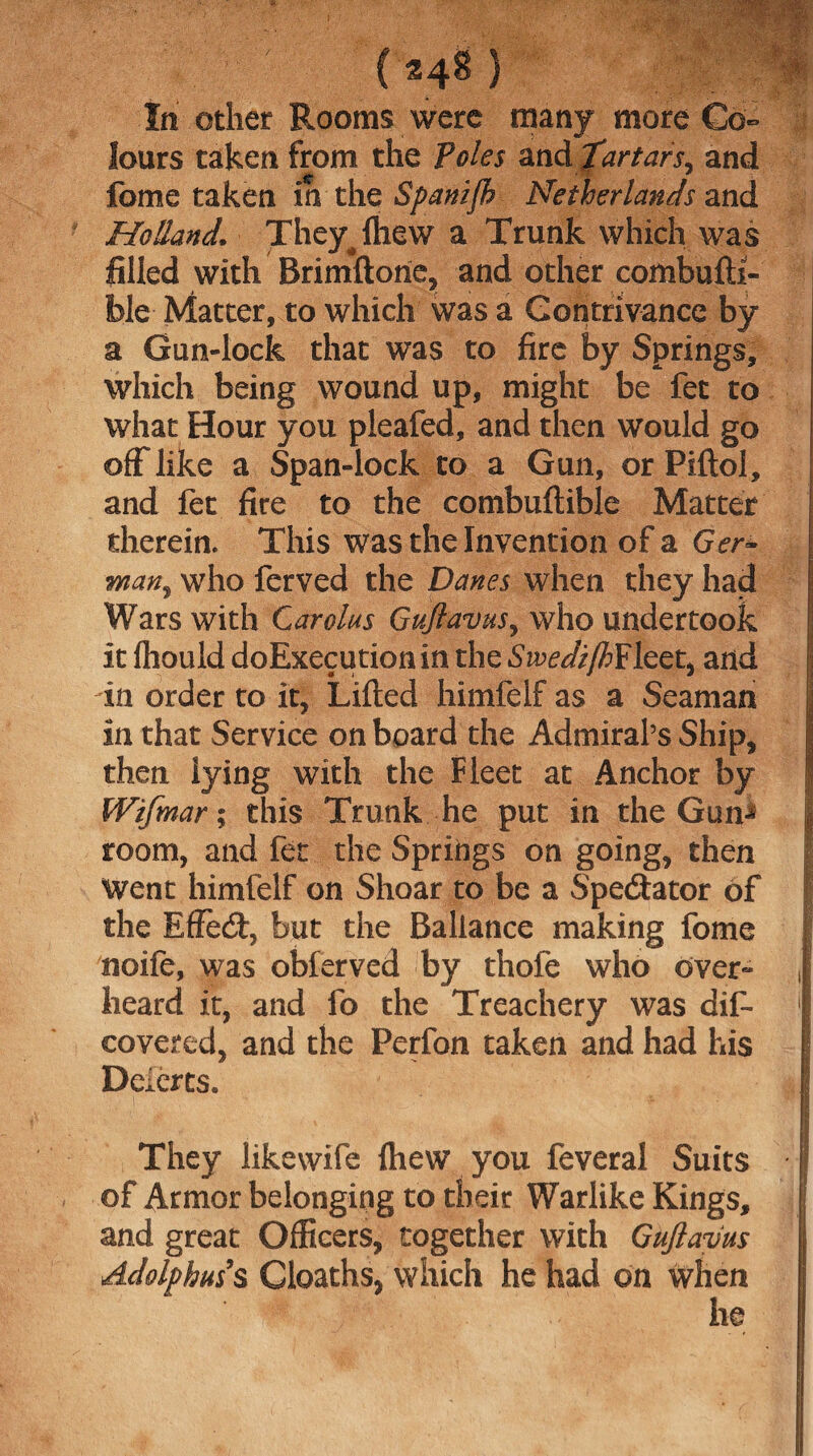 In other Rooms were many more Co¬ lours taken from the Poles andfartars, and fome taken in the Spanijh Netherlands and Holland. They^lhew a Trunk which was filled with Brimftone, and other combufti- ble Matter, to which was a Contrivance by a Gun-lock that was to fire by Springs, which being wound up, might be fee to what Hour you pleafed, and then would go off like a Span-lock to a Gun, or Piftol, and fee fire to the combuftible Matter therein. This was the Invention of a Ger* wan, who ferved the Danes when they had Wars with Carolus Gujlavus, who undertook it (hould doExecutionin the SzWi/Z>Fleet, and in order to it, Lifted himfelf as a Seaman in that Service on board the Admiral’s Ship, then lying with the Fleet at Anchor by Wifmar; this Trunk he put in the GunJ room, and fet the Springs on going, then Went himfelf on Shoar to be a Spectator of the Effecft, but the Ballance making fome noife, was obferved by thofe who over¬ heard it, and fo the Treachery was dis¬ covered, and the Perfon taken and had his Deierts. They likewife Ihew you feveral Suits of Armor belonging to their Warlike Kings, and great Officers, together with Gujlavus Adolphus's Cloaths, which he had on when he