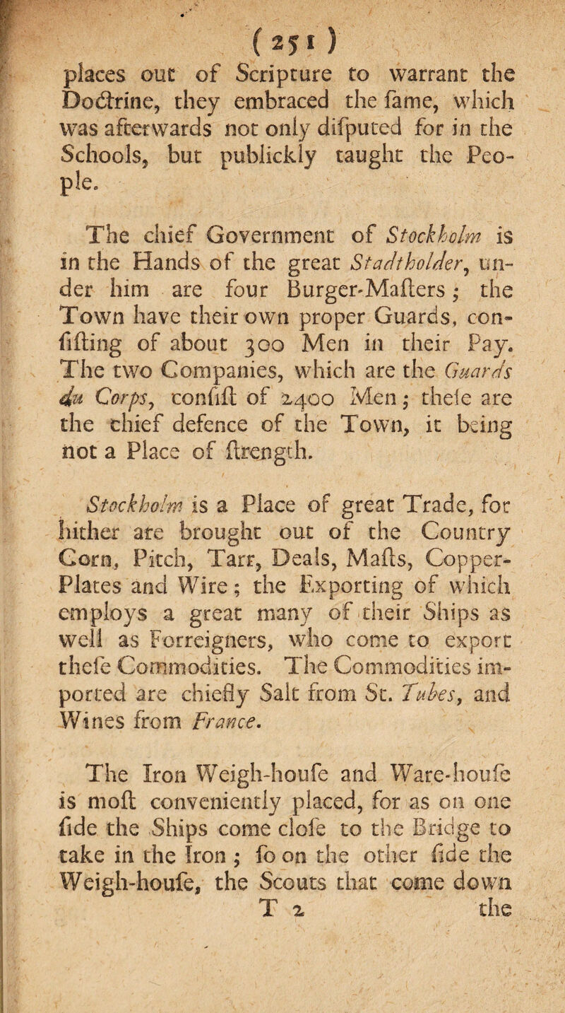 places out of Scripture to warrant the Dodtrine, they embraced the fame, which was afterwards not only difputed for in the Schools, but publickly taught the Peo- pie. The chief Government of Stockholm is in the Hands of the great Stadthoider, un¬ der him are four Burger-Mailers * the Town have their own proper Guards, con¬ fiding of about 300 Men in their Pay* The two Companies, which are the Guards 4u Corps, confid of 2,400 Men; theie are the chief defence of the Town, it being not a Place of drcngth. Stockholm is a Place of great Trade, for hither are brought out of the Country Corn, Pitch, Tarr, Deals, Mads, Copper- Plates and Wire; the Exporting of which employs a great many of their Ships as well as Forreigners, who come to export thefe Commodities. The Commodities im¬ ported are chiefly Salt from Sc. Tubes, and Wines from France. The Iron Weigh-houfe and Ware-houfe is mod conveniently placed, for as on one fide the .Ships come dole to the Bridge to take in the Iron ; fo on the other fide the Weigh-houfe, the Scouts that come down T 2 the