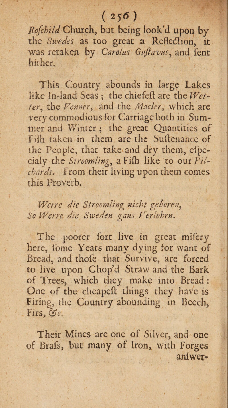 ( 25<5 ) Rofchild Church, but being look’d upon by the Swedes as too great a Refle&ion, it was retaken by Carolus Guftavus, and fent hither. This Country abounds in large Lakes like In»land Seas ; the chiefeft are the Wet- ter, the Venner, and the Macler, which are very commodious for Carriage both in Sum¬ mer and Winter; the great Quantities of Fife taken in them are the Suftenance of the People, that take and dry them, dpe- cialy the Stroomling, aFilh like to our Fil- chards. From their living upon them comes this Proverb, VVerre die Stroomling nicht geloren^ So Werre die Sweden gans Veriohrn. The poorer fort live in great mifery here, fome Years many dying for want of Bread, and thole that Survive, are forced to live upon Chop’d Straw and the Bark of Trees, which they make into Bread: One of the cheapefl: things they have is Firing, the Country abounding in Beech, Firs, &c. Their Mines are one of Silver, and one of Brals, but many of Iron, with Forges aniwer-