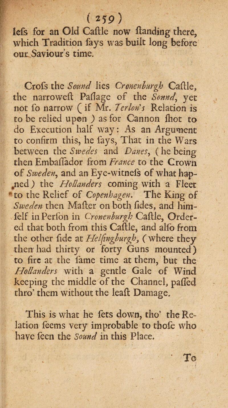 lefs for an Old Caftle now Handing there, which Tradition fays was built long before our Saviour s time. Crofs the Sound lies Crcnenlurgh Caftle, the narroweft Paflage of the Sonnd, yet not fo narrow Q if Mr. Terlon's Relation is to be relied upon ) as for Cannon ftiot to do Execution half way: As an Argument to confirm this, he fays, That in the Wars between the Swedes and Danes, (he being then Embafiador from France to the Crown of Sweden, and an Eye-witnefs of what hap- #ned) the Hollanders coming with a Fleet * to the Relief of Copenhagen. The King of Sweden then Mafter on both fides, and him- felf in Perfon in Cronenburgh Caftle, Order¬ ed that both from this Caftle, and alfo from the other fide at Flelfwgburgh, ( where they then had thirty or forty Guns mounted) to fire at the fame time at them, but the Hollanders with a gentle Gale of Wind keeping the middle of the Channel, palled thro’ them without the leaft Damage. This is what he fets down, tho’ the Re¬ lation feems very improbable to thole who have feen the Sound in this Place. To