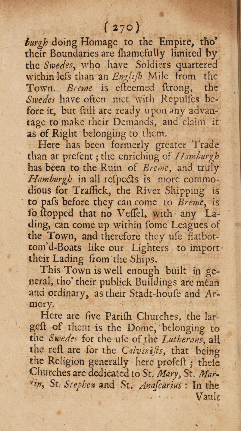 burgh doing Homage to the Empire, tho* their Boundaries are fhamefuUy limited by the Swedes, who have Soldiers quartered within Ids than an Englijh Mile from the Town, Breme is efteemed flrong, the Swedes have often met with Repulies be¬ fore it, but ftill are ready upon any advan¬ tage to make their Demands, and claim it as of Right belonging to them. Here has been formerly greater Trade than at prefent; the enriching of Hamburgh has been to the Ruin of Breme, and. truly Hamburgh in all refpedts is more commo¬ dious for Traffick, the River Shipping is to pafs before they can come to Breme, is fo flopped that no Veflfel, with any La¬ ding, can come up within fome Leagues of the Town, and therefore they ufe fiatbot- tom’d-Boats like our Lighters to import their Lading from the Ships. This Town is well enough built in ge¬ neral, tho* their publick Buildings are mean and ordinary, as their Stadt-houfe and Ar* mory. Here are five Parifli Churches, the lar- geft of them is the Dome, belonging to the Swedes for the ufe of the Lutherans\ all the reft are for the Calvirijls, that being the Religion generally here profeft * thele Churches are dedicated to St. Mary, St, Mar- St, Stephen and St. Anafearius: In the •' - < ■ Vault