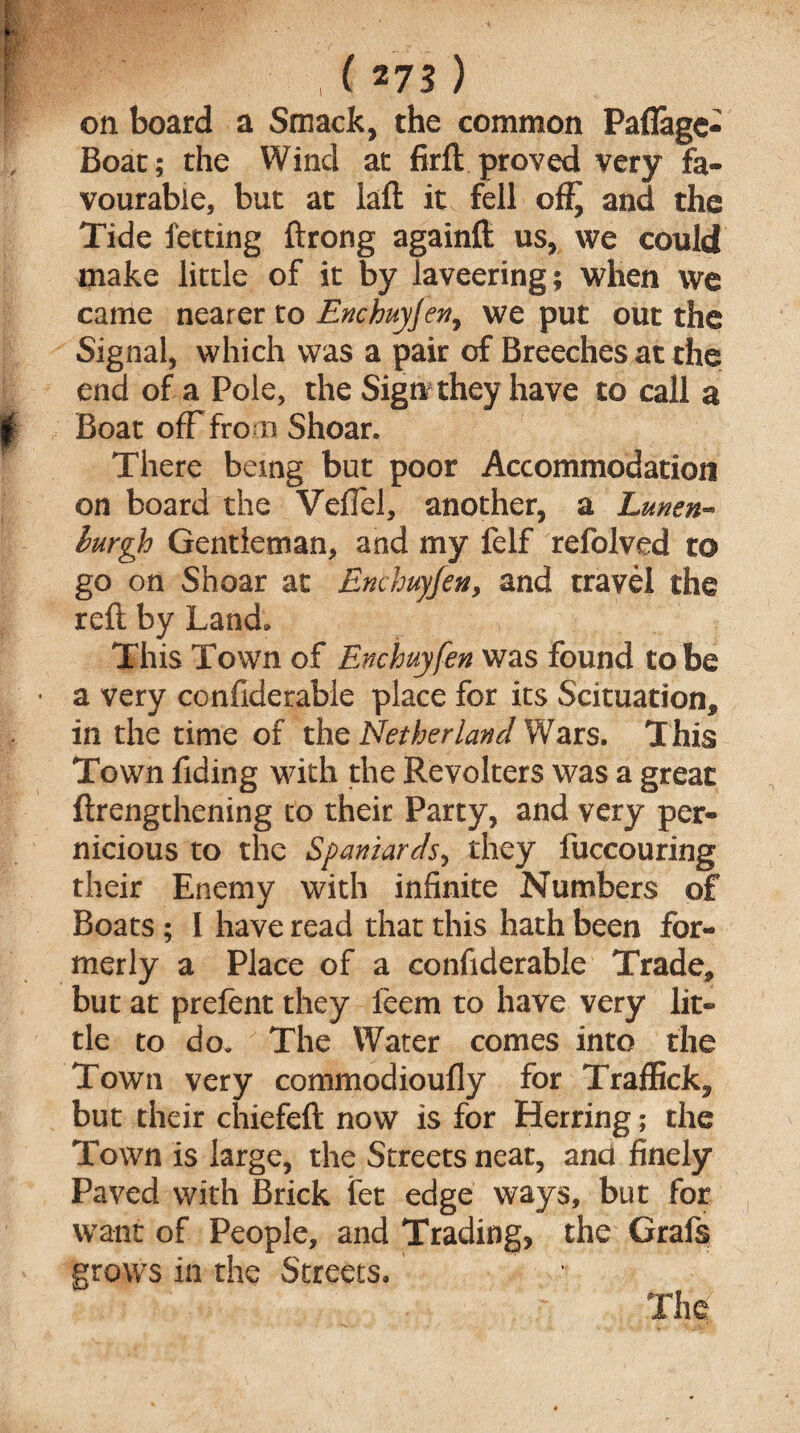 on board a Smack, the common Paflage- Boat; the Wind at firft proved very fa¬ vourable, but at laft it fell and the Tide fetting ftrong againft us, we could make little of it by laveering; when we came nearer to Enchuyjen, we put out the Signal, which was a pair of Breeches at the end of a Pole, the Sign they have to call a Boat off fro m Shoar. There being but poor Accommodation on board the VefTel, another, a Lunen- hrgh Gentleman, and my felf refolved to go on Shear at Enthuyfen, and travel the reft by Land* This Town of Enchuyfen was found to be ■ a very confiderable place for its Scituation* in the time of the Netherlandsars. This Town Tiding with the Revolters was a great {Lengthening to their Party, and very per¬ nicious to the Spaniards, they fuccouring their Enemy with infinite Numbers of Boats ; I have read that this hath been for¬ merly a Place of a confiderable Trade* but at prefent they feem to have very lit¬ tle to do.The Water comes into the Town very commodioufly for Traffick, but their chiefeft now is for Herring; the Town is large, the Streets neat, and finely Paved with Brick fet edge ways, but for want of People, and Trading, the Grafs grows in the Streets* The