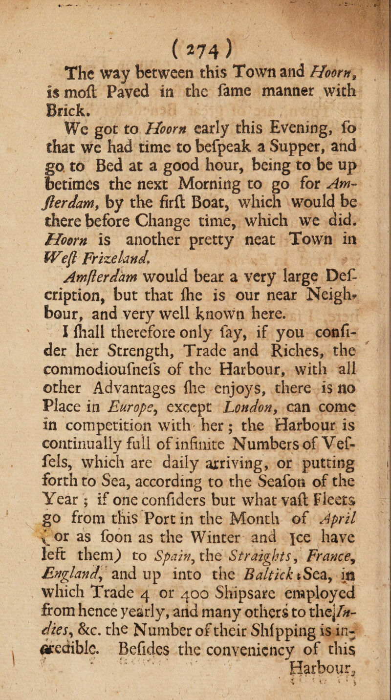 The way between this Town and Hoorn, is molt Paved in the fame manner with Brick, We got to Hoorn early this Evening, fo that we had time to befpeak a Supper, and go to Bed at a good hour, being to be up betimes the next Morning to go for Am- fierdam, by the firft Boat, which would be there before Change time, which we did. Hoorn is another pretty neat Town in Weft Frizeland, Amfterdam would bear a very large Def cription, but that {he is our near Neigh* bour, and very well known here. I lliall therefore only fay, if you confi- der her Strength, Trade and Riches, the commodioufnefs of the Harbour, with all other Advantages {he enjoys, there is no Place in Europe, except London, can conic in competition with her; the Harbour is continually full of infinite Numbers of Vef- fels, which are daily arriving, or putting forth to Sea, according to the Seafon of the Year; if one confiders but what vail Fleets go from this Port in the Month of April x °r as foon as the Winter and jce have left them,) to Spain, the Straights, France, England, and up into the Baltick tSea, in which Trade 4 or 400 Shipsare employed from hence yearly, and many others to the\ln- dies, &c. the Number of their Shipping is in¬ credible. Befides the convenicncy of this : Harbour^