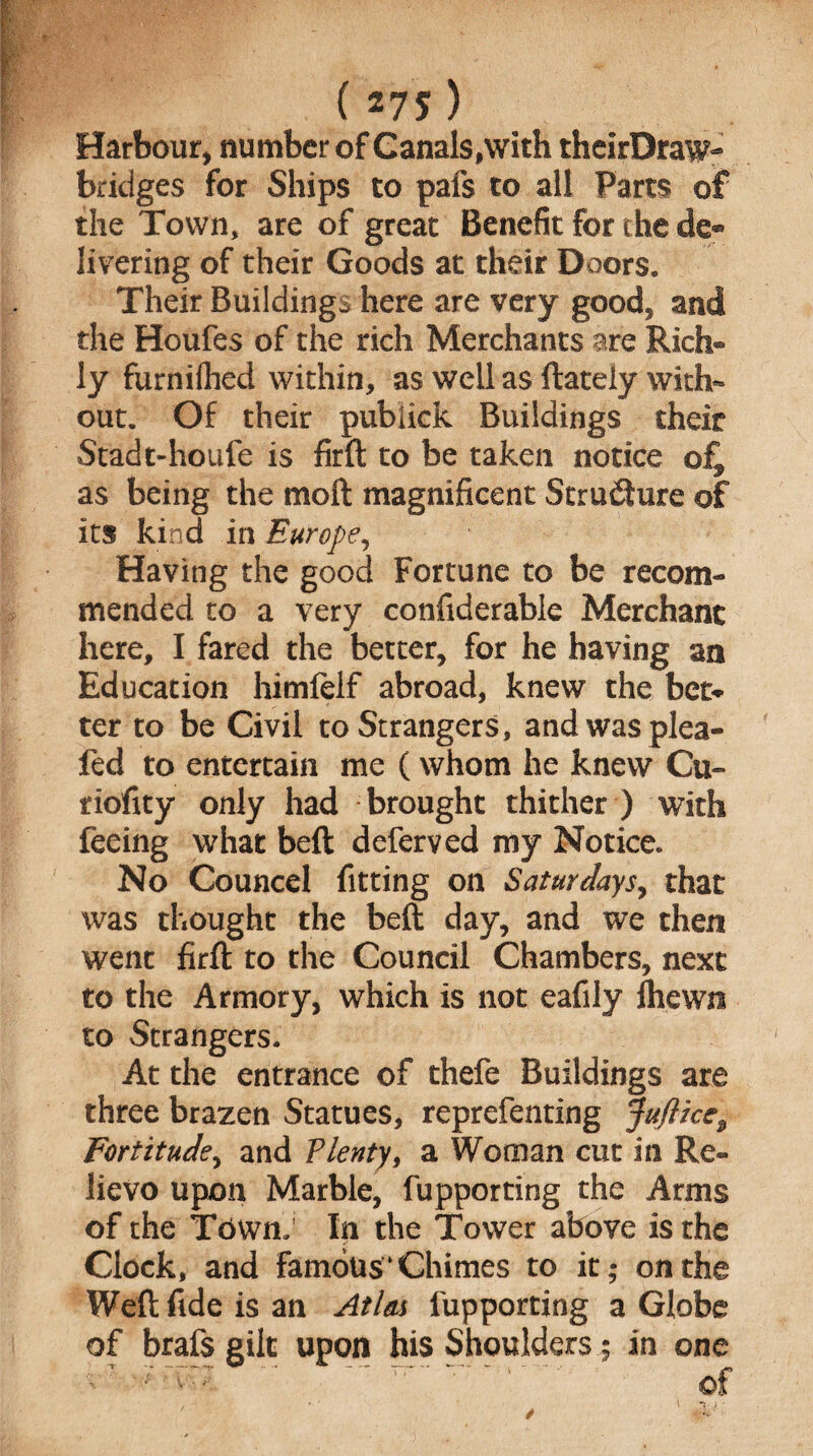 . (275) Harbour, number of Canals,with theirDraw- bridges for Ships to pals to all Parts of the Town, are of great Benefit for the de® livering of their Goods at their Doors. Their Buildings here are very good, and the Houfes of the rich Merchants are Rich* ly furniihed within, as well as {lately with¬ out. Of their publick Buildings their Stadt-houfe is firft to be taken notice of, as being the moft magnificent Stru&ure of its kind in Europe, Having the good Fortune to be recom¬ mended to a very confiderable Merchant here, I fared the better, for he having an Education himfelf abroad, knew the bet* ter to be Civil to Strangers, and was plea- fed to entertain me (whom he knew Cu~ riofity only had brought thither ) with feeing what befl deferved my Notice. No Councel fitting on Saturdays, that was thought the beft day, and we then went firft to the Council Chambers, next to the Armory, which is not eafily (hewn to Strangers. At the entrance of thefe Buildings are three brazen Statues, reprefenting Jufticc^ Fortitude, and Plenty, a Woman cut in Re¬ lievo upon Marble, fupporting the Arms of the Town: In the Tower above is the Clock, and famous‘Chimes to it; on the Weft fide is an Atlas fupporting a Globe of brafs gilt upon his Shoulders; in one /