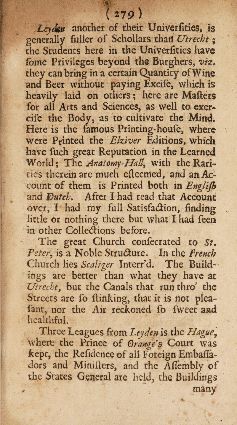 •; '* - . (279) JLeytku another of their Univerfities, Is generally fuller of Schollars that! Utrecht % the Students here in the Univerfities have fome Privileges beyond the Burghers, viz• they can bring in a certain Quantity of Wine and Beer without paying Excife, which is heavily laid on others; here are Matters for all Arts and Sciences, as well to exer- cife the Body, as to cultivate the Mind* Here is the famous Printing-houfe, where were Printed the Elziver Editions, which have fuch great Reputation in the Learned World; The Anatomy-Hall, with the Rari¬ ties therein are much efteemed, and an Ac¬ count of them is Printed both in Englijh and Dutch• After I had read that Account over, I had my full Satisfaction, finding little or nothing there but what I had feen in other Collections before. The great Church confecrated to St. Peter, is a Noble Structure. In the French Church lies Scallger Interred. The Build-' ings are better than what they have at Utrecht, but the Canals that run thro the Streets are fo {linking, that it is not plea- font, nor the Air reckoned fo fweet and healthful. Three Leagues from Leyden is the Haguef where the Prince of Orange> Court was kept, the Refidence of all Foreign Embafla- dors and Minifters, and the Afiembly of the States General are held;, the Buildings c many