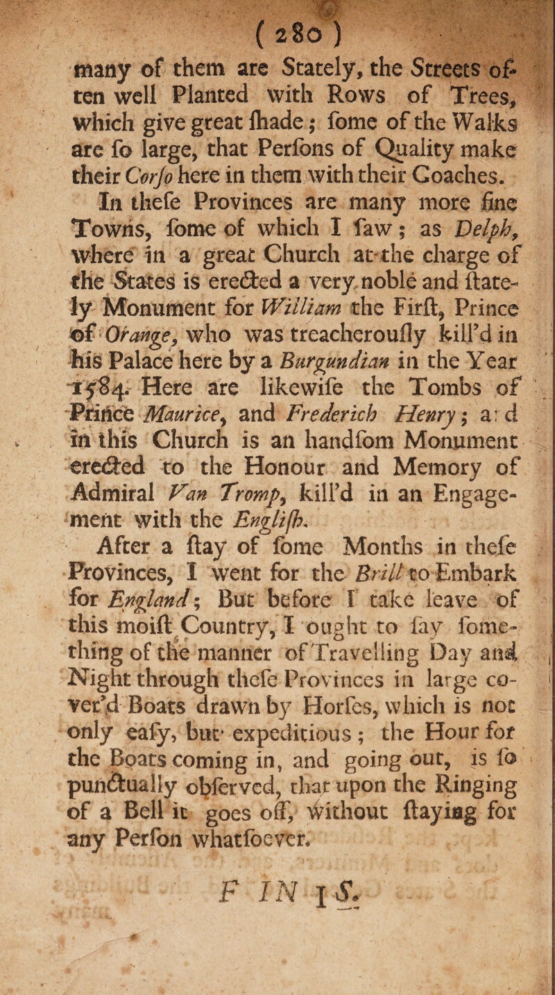 ( 28c ) many of them are Stately, the Streets of ten well Planted with Rows of Trees, which give great fliade; fome of the Walks are fo large, that Perfons of Quality make their Cor jo here in them with their Coaches. In thefe Provinces are many more fine Towns, fome of which I faw; as Delph, where in a great Church at-the charge of the States is erected a very noble and (late¬ ly Monument for William the Firft, Prince Orange, who was treacherouily kill’d in his Palace here by a Burgundian in the Year 1584. Here are likewife the Tombs of Prince Maurice, and Frederick Henry; ard in this Church is an handfcm Monument ereded to the Honour and Memory of Admiral Van Tromp) kill’d in an Engage¬ ment with the Englifh. After a flay of fome Months in thefe Provinces, I went for the-Brill to Embark for England; But before I take leave of this moift Country, I ought to fay fome- thing of the manner of Travelling Day and , Night through thefe Provinces in large co- j vet’d Boats drawn by Horfes, which is not only eafy, but* expeditious ; the Hour for the Boats coming in, and going our, is fo punctually otyferved, that upon the Ringing of a Bell it goes off, Without flaying for any Perfon whatfoevtr. F IN JvSV