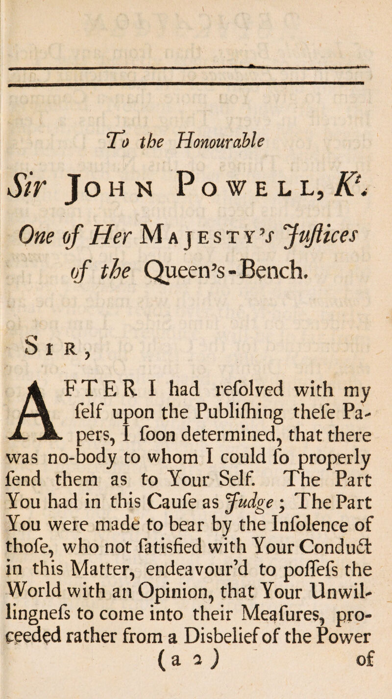 To the Honourable I Si r John P OWE L L, A?. One of Her Majesty’/ JuJUces of the Queen’s - Bench, Si R FTER I had refolved with my felf upon the Publifhing thefe Pa¬ pers, I foon determined, that there was no-body to whom I could fo properly fend them as to Your Self. The Part You had in this Caufe as jfudge; The Part You were made to bear by the Infolence of thofe, who not fatisfied with Your Condufil in this Matter, endeavour’d to poflefs the World with an Opinion, that Your Unwil- lingnefs to come into their Meafures, pro¬ ceeded rather from a Disbelief of the Power ( a o, ) of