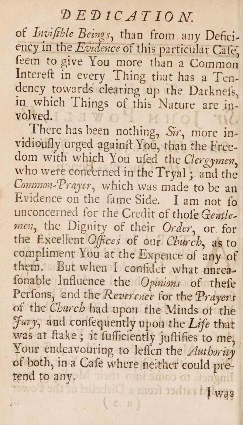 of Inyifikle Beings, than from any Defici¬ ency in the Evidence of this particular Cafe, feem to give You more than a Common Intereft in every Thing that has a Ten¬ dency towards clearing up the Darknefs, in which Things of this Nature are in¬ volved. i here has been nothing, .ST, more in- vidioufly urged againfl You, than the Free¬ dom with which You ufed the Clergymen, who were concerned in theTryal; and the Common*.'Prayer, which was made to be an Evidence on the fame Side. 1 am not fo unconcerned for the Credit of thofe Gentle* men, the Dignity of their Order, or for the Excellent Offices of our Church, as to compliment You at the Expence of any of th'ym. Eut when I conhder what unrea- fonable Influence the Opinions of thefe Perfons, and the Reverence for the prayers of the Church had upon the Minds of the 5fury, and consequently upon the Life that was at flake .• it fufficiently juftifies to me, Your endeavouring to leffen the Authority of both, in a Cafe where neither could pre¬ tend to any, ■ 'it; * -J 4 ‘ J ■ ^ » l was