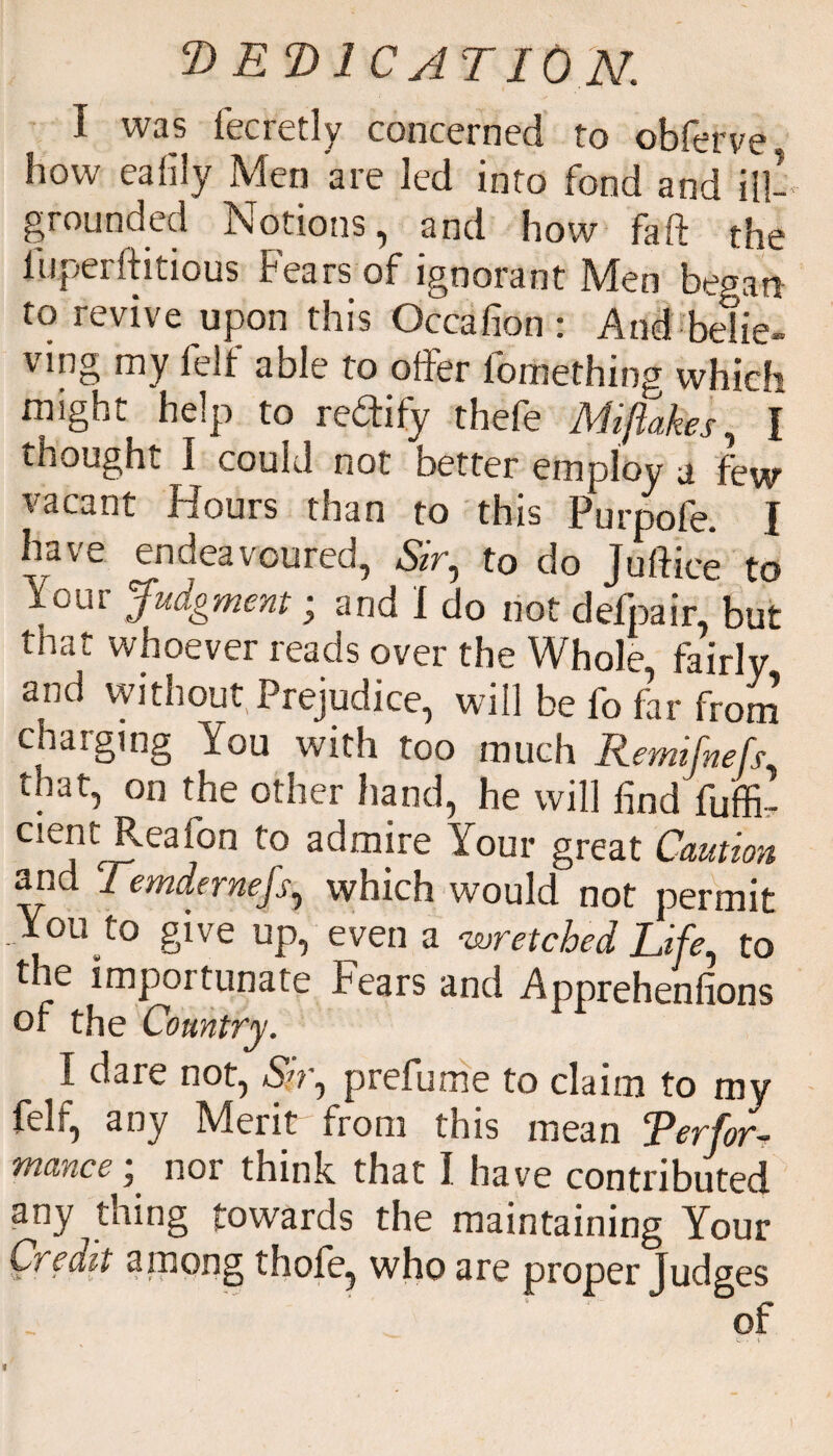 I was lecretly concerned to obferve, how eaflly Men are led into fond and ill! grounded Notions, and how fa ft the luperftitious Fears of ignorant Men begat* to revive upon this Occafion : And belie¬ ving my felf able to offer fomething which mighi. help to reftity thefe Mi flakes, I thought I could not better employ a few vacant Hours than to this Purpofe. I have endeavoured, Sir, to do Juftice to Judgment • and 1 do not defpair, but that whoever reads over the Whole, fairly and without Prejudice, will be fo for from charging You with too much Remifnefs that, on the other hand, he will find fu'ffi! cient Reafon to admire Your great Caution arid 1 emdernefs, which would not permit You to give up, even a 'wretched Life, to the importunate Fears and Apprehenfions of the Country. I dare not, Sir, prefume to claim to my felf, any Merit from this mean Perfor¬ mance ; nor think that I have contributed any thing towards the maintaining Your Credit among thofe, who are proper Judges of