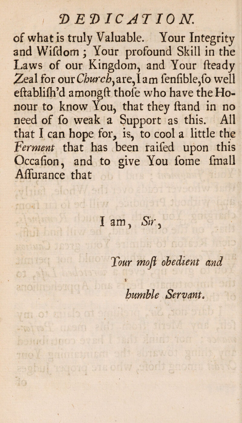 / of what is truly Valuable. Your Integrity and Wifdom ; Your profound Skill in the Laws of our Kingdom, and Your fteady .Zeal for our Churchy are, 1 a m fenfible,fo well eftablilh’d amongft thole who have the Ho¬ nour to know You, that they ftand in no need of fo weak a Support as this. All that I can hope for, is, to cool a little the Ferment that has been raifed upon this Occafion, and to give You fome fmall Affurance that I am, Sir, Tour mofl obedient and i humble Servant.