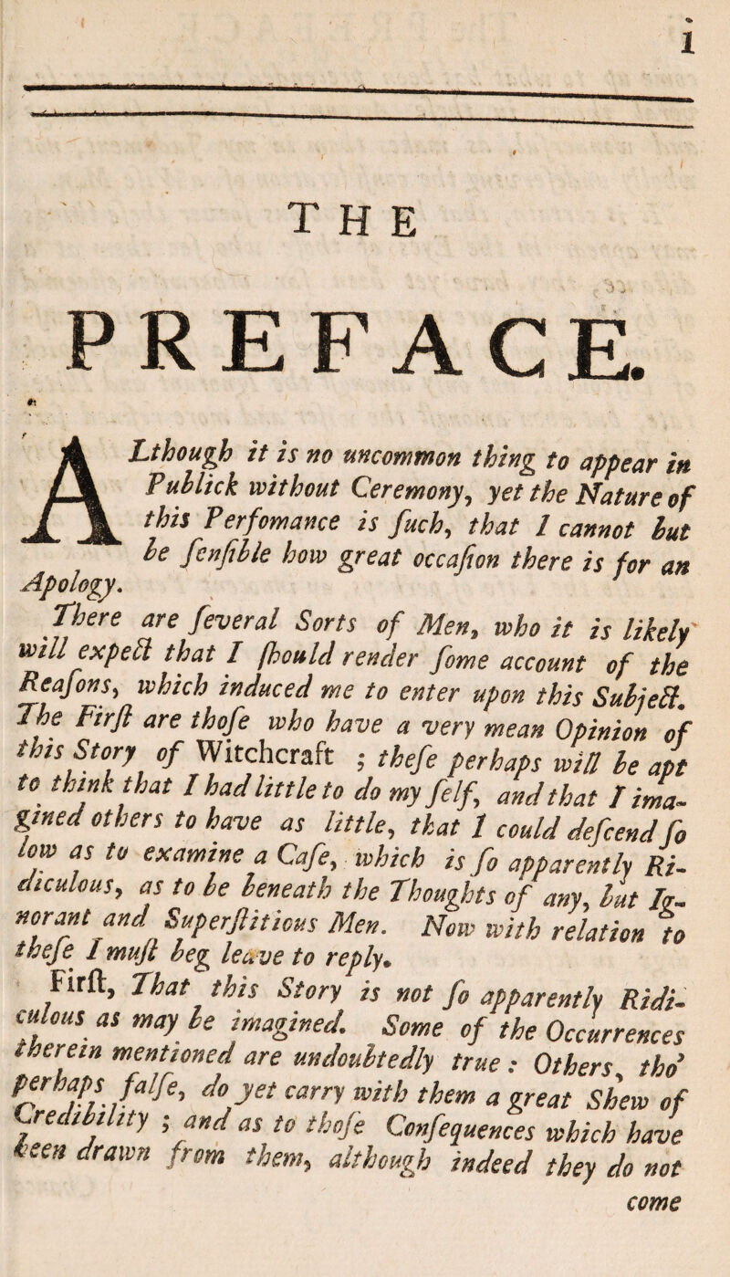 THE PREFACE Ct ALthough it is no uncommon thing to appear in Puhlick without Ceremony, yet the Nature of this Perfomance is fuch, that l cannot hut he fcnfihle how great occafion there is for an Apology. ’ There are feveral Sorts of Men, who it is likely' will exp eft that I fhould render fame account of the Reafons, which induced me to enter upon this SuhieEl The Firft are thofe who have a very mean Opinion of this Story of Witchcraft ; thefe perhaps will he apt to think that I had little to do my felf and that I ima¬ gined others to have as little, that / could defend fo ow as to examine a Cafe, which is fo apparently Ri¬ diculous, as to be beneath the Thoughts of any, but Ig¬ norant and Superfluous Men. Now with relation to iheje. 1 mujt beg lea ve to reply• Firft, That this Story is not fo apparently Ridi¬ culous as may le imagined. Some of the Occurrences therein mentioned are undoubtedly true: Others thd P*rhf*falfe' d° y£t carn with them a great Shew of Credibility - and as to thofe Conferences which have keen drawn from them, although indeed they do not come