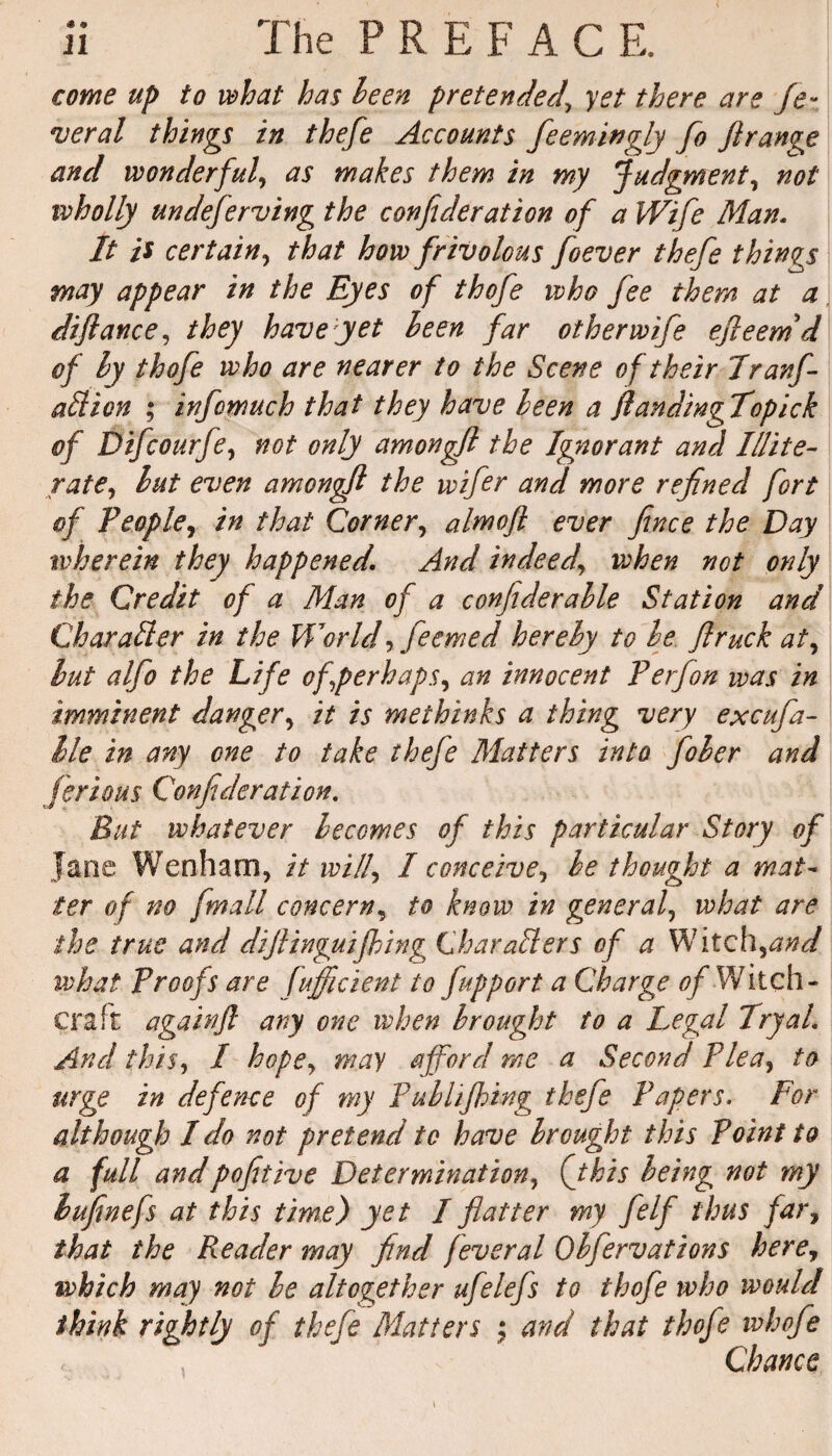 come up to what has been pretended' yet there are fe¬ deral things in thefe Accounts fieemivgly fo fi range and wonderful, as makes them in my Judgment, not wholly undeferring the confederation of a Wife Man. It is certain, that how frivolous foever thefe things may appear in the Eyes of thofe who fee them at a difiance, they have yet been far other wife efieemd of by thofe who are nearer to the Scene of their Tranf- aliion ; infomuch that they have been a ftandingTopick of Difcourfe, not only amongfl the Ignorant and Illite¬ rate, but even amongfl the wifer and more refined fort of People, in that Corner, almoft ever fence the Day wherein they happened. And indeed\ when not only the Credit of a Man of a confiderable Station and Char alter in the World, feemed hereby to be flruck at, but alfo the Life of perhaps, an innocent P erf on was in imminent danger, it is methinks a thing very excufa- lie in any one to take thefe Matters into fober and fierious Confederation. But whatever becomes of this particular Story of Jane Wenham, it will, I conceive, be thought a mat¬ ter of no fmall concern, to know in general, what are the true and diftinguifhing Char alters of a Witch,##*/ what Proofs are fufficient to fupport a Charge of Witch- craft againfi ary one when brought to a Legal TryaL And this, I hope, may afford me a Second Plea, to urge in defence of my Publifhing thefe Papers. For although I do not pretend to have brought this Point to a full andpofitive Determination, (this being not my lufinefs at this time) yet I flatter my felf thus far, that the Reader may find fever a l Obfervations here, which may not be altogether ufelefs to thofe who would think rightly of thefe Matters ; and that thofe whofe Chance