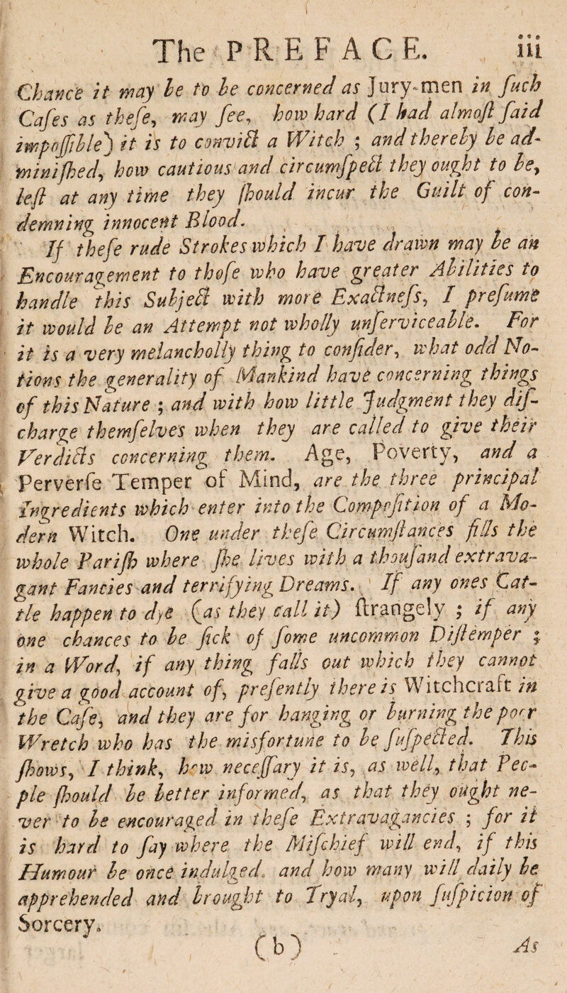 Chance it may be to be concerned as Jury-men in fuch Cafes as thefe, way fee, how hard (I had almofi faid iwpojfible) it is to convitt a Witch ; and thereby be ad- mini[bed, how cautious and circumfpelt they ought to be^ left at any time they jhould incur the Guilt of con¬ demning innocent Blood. If thefe rude Strokes which I have drawn way he an Encouragement to thofe who have greater abilities to handle \this Subject with wore Bxattnefs, I prefume it would be an Attempt not wholly unferviceable. For it is a very melanchoily thing to confder, what odd Mo¬ tions the generality of Mankind have concerning things of this Mature ; and with how little Judgment they dif- charge them]elves when they are called to give their Verdills concerning them. Age, Poverty, and a Perverfe Temper of Mind, are the three principal ingredients which enter into the Comppfition of a Mo¬ dern Witch. One under thefe Circumfances fills the whole Farijh where Jhe lives with a t.houfand extrava¬ gant Fancies and terrifying Dreams. If any ones Cat¬ tle happen to dye Qas they call it) ftrangely ; if any one chances to be fick of fome uncommon Dijlemper ; in a Word\ if any thing falls out which they cannot give a good account of, presently there is Witchcraft in the Cafe, and they are for hanging or burning the port Wretch who has the misfortune to be ffpetted. This flows, I think, hrw necefary it is, as well, that Peo¬ ple fhould be letter informed, as that they ought ne¬ ver to he encouraged in thefe Extravagancies ; for it is hard to fay where the Mifchief will end, if this Humour be once indulged, and how many will daily be apprehended and brought to Tryal, upon fufpicion of Sorcery* (b) : As