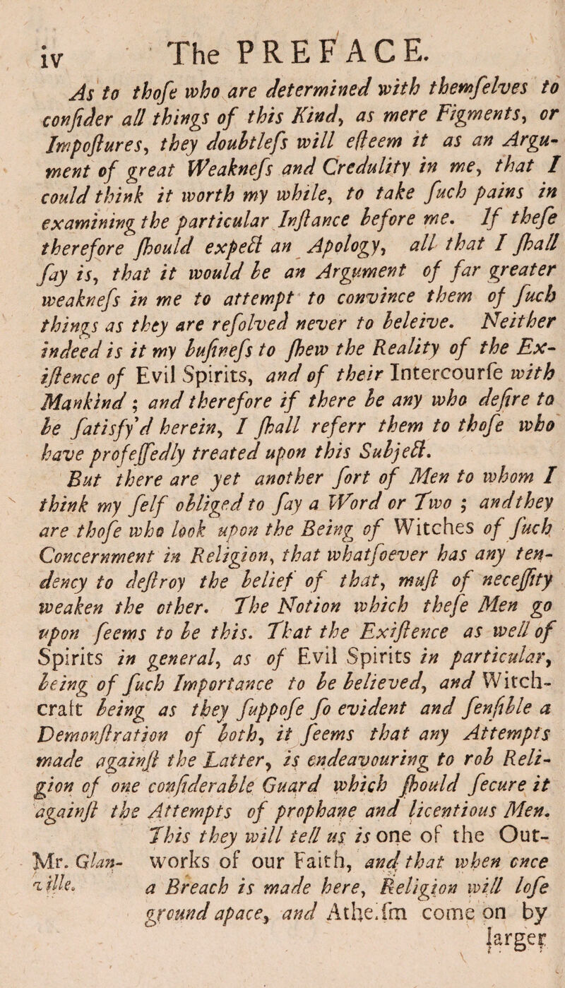As to thofe who are determined with themfelves to confider all things of this Kind, as mere Figments, or Impoftures, they doultlefs will efleem it as an Argu¬ ment of great Weaknefs and Credulity in me, that I could think it worth my while, to take fuch pains in examiningthe particular Infiance before me. If thefe therefore fhould expell an Apology, all that I fhall fay is, that it would he an Argument of far greater weaknefs in me to attempt to convince them of Juch things as they are refolved never to heleive. Neither indeed is it my bufinefs to Jhew the Reality of the Ex- iflence of Evil Spirits, and of their Intercourfe with Mankind; and therefore if there he any who defire to he fatisfy d herein, I fhall ref err them to thofe who have profeffedly treated upon this Sub jell. But there are yet another fort of Men to whom I think my felf obliged to fay a Word or Two ; and they are thofe who look upon the Being of Witches of fuch Concernment in Religion, that whatjoever has any ten¬ dency to deftroy the belief of that, mufi of neceffity weaken the other. The Notion which thefe Men go upon feems to be this. That the Exiftence as well of Spirits in general, as of Evil Spirits in particular, being of fuch Importance to be believed, and Witch¬ craft being as they fuppofe fo evident and fenfible a Demonf ration of both, if feems that any Attempts made againjl the Latter} is endeavouring to rob Reli¬ gion of one confiderable Guard which fhould fecure it againjl the Attempts of prophane and licentious Men. This they will tell us is one of the Out- Mr .Gian- works of our Faith, and that when once 'Lille, a Breach is made here, Religion mill lofe ground apace, and Atheifoi come on by larger