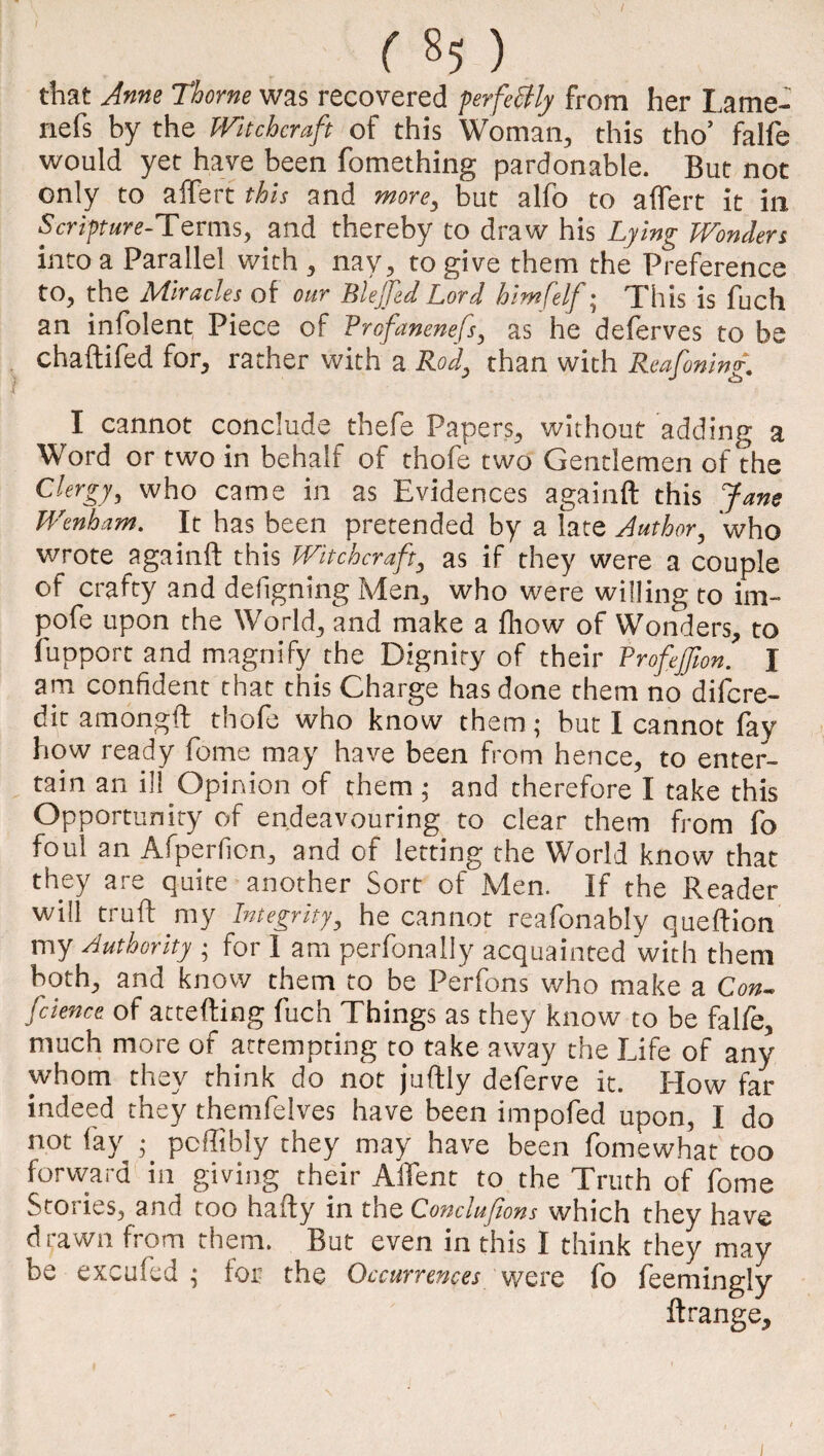 / ( §5 ) that Anne Thome was recovered perfectly from her Lame- nefs by the Witchcraft of this Woman, this tho’ falfe would yet have been fomething pardonable. But not only to aiTert this and more, but alfo to aflert it in Scripture-Terms, and thereby to draw his Lying Wonders into a Parallel with , nay, to give them the Preference to, the Miracles of our Blefed Lord himfelf; This is fuch an infolent Piece of Vrcfanenefs, as he deferves to be chaftifed for, rather with a Rod, than with Reafoning. I cannot conclude thefe Papers, without adding a Word or two in behalf of thofe two Gentlemen of the Clergy, who came in as Evidences againft this Jane Wenham. It has been pretended by a fate Author, who wrote againft this Witchcraft, as if they were a couple of crafty and defigning Men, who were willing to im- pofe upon the World, and make a fhow of Wonders, to fupport and magnify the Dignity of their Vrofeflon. I am confident that this Charge has done them no difcre- dit amongft thofe who know them; but I cannot fay how ready feme may have been from hence, to enter¬ tain an ill Opinion of them ; and therefore I take this Opportunity of endeavouring to clear them from fo foul an Afperfion, and of letting the World know that they are quite another Sort of Men. If the Reader will truft my Integrity, he cannot reafonably queftion my Authority ; for I am perfonally acquainted with them both, and know them to be Perfons who make a Con- fcience of attefting fuch Things as they know to be falfe, much more of attempting to take away the Life of any whom they think do not juftly deferve it. How far indeed they themfelves have been impofed upon, I do not fay • poffibly they may have been fomewhat too forward in giving their AfTent to the Truth of fome Stories, and too hafty in the Conclufions which they have drawn from them. But even in this I think they may be excufed • for the Occurrences were fo feemingly ftrange.