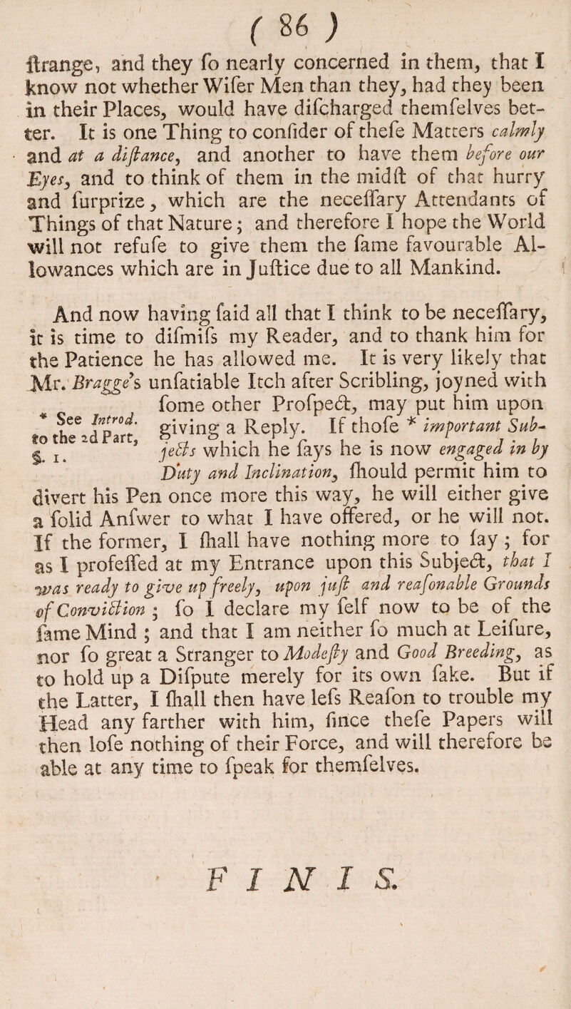 ( 86 ) ftrange, and they fo nearly concerned in them., that I know not whether Wifer Men than they, had they been in their Places, would have difcharged themfelves bet¬ ter. It is one Thing to confider of thefe Matters calmly and at a difiance, and another to have them before our Eyes, and to think of them in the midft of that hurry and furprize, which are the neceffary Attendants of Things of that Nature; and therefore I hope the World will not refufe to give them the fame favourable Al¬ lowances which are in Juftice due to all Mankind. And now having faid all that I think to be neceffary, it is time to difmifs my Reader, and to thank him for the Patience he has allowed me. It is very likely that Mr. Bragge d unfatiable Itch after Scribling, joyned with fome other Profped, may put him upon * K66 fpr°i' giving a Reply. If thofe * important Sub-  aa* jeBs which he fays he is now engaged in by Duty and Inclination, fhould permit him to divert his Pen once more this way, he will either give a folid Anfwer to what I have offered, or he will not. If the former, I fliall have nothing more to fay ; for as I profeffed at my Entrance upon this Subjed, that I was ready to give up freely, upon jufi and reafonable Grounds Conviction • fo I declare my felf now to be of the fame Mind ; and that I am neither fo much at Leifure, nor fo great a Stranger to Modefty and Good Breeding, as to hold up a Difpute merely for its own fake. But if the Latter, I fliall then have lefs Reafon to trouble my Head any farther with him, fince thefe Papers will then lofe nothing of their Force, and will therefore be able at any time to fpeak for themfelves. / FINIS.