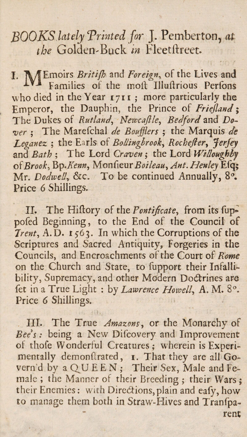 BOOKS lately Trinted for J. Pemberton, rtf the Golden-Buck m Fleetftreet. I. TV/f Emoirs Britijh and Foreign, of the Lives and Families of the moil Iliuilrious Perfons who died in the Year 1711 • more particularly the Emperor, the Dauphin, the Prince of Friejland; The Dukes of Rutland, Newcaflle, Bedford and Do¬ ver ; The Marefchal de Boufflers ; the Marquis de Leganez ; the Earls ot Bollinglrook, RocheJIer, Jerjey and Bath ; The Lord Craven; the Lord Willoughby of Brook, Bp .Kenn, Moofieur Boileau, Ant. Henley Efq; Mr. Dodwell, &c. To be continued Annually, 8°. Price 6 Shillings. II. The Hiflory of the Fontificate, from its fup® pofed Beginning, to the End of the Council of Trent, A.D. r 56 3. In which the Corruptions of the Scriptures and Sacred Antiquity, Forgeries in the Councils, and Encroachments of the Court of Rome on the Church and State, to fupport their Infalli¬ bility, Supremacy, and other Modern Doctrines are fet in a True Light : by Lawrence Howell, A. M. 8°« Price 6 Shillings. III. The True Amazons, or the Monarchy of Bees: being a New Difcovery and Improvement of thofe Wonderful Creatures; wherein is Experi¬ mentally demonftrated, 1. That they are all Go¬ vern'd by a QU EEN; Their Sex, Male and Fe¬ male ; the Manner of their Breeding ; their Wars; their Enemies; with Directions,plain and eafy, how to manage them both in Straw-Hives and Tranfpa- rent