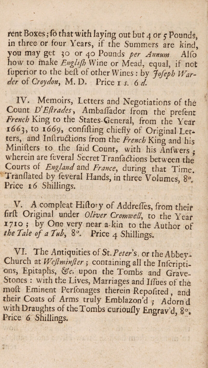 in three or four Years, if the Summers are kind, you may get 30 or 40 Pounds per Annum Alfo how to make Enghjh Wine or Mead, equal, if not fuperior to the beft of other Wines: by Jofeph War¬ der of Croydon, M. D. Price 1 s. 6 d, IV. Memoirs, Letters and Negotiations of the Count D’E(trades, AmbafTador from the prefent French King to the States-Ceneral, from the Year 1663, to 1669, confifting chiefly of Original Let* ters, and Inftru&ions from the French King and his Minifters to the (aid Count, with his Anfwers • wherein are feveral Secret Tranfa&ions between the’ Courts of England and France, during that Time. Tranflated by feveral Hands, in three Volumes. 8a* Price 16 Shillings. S V. A compleat Hiftory of Addrefles, from their firfl Original under Oliver Cromwell, to the Year 1710 ,* by One very near a-kin to the Author of the Tale of a Tul, 8°. Price 4 Shillings. r- l - VI. The Antiquities of St. Peters, or the Abbey* Church at Weflminfter ; containing all the Infcripti- ons, Epitaphs, (Sc. upon the Tombs and Grave- Stones : with the Lives, Marriages and Iffues of the moft Eminent Perfonages therein Repofited, and their Coats of Arms truly Emblazon’d ; Adorn'd with Draughts of the Tombs curioufly Enerav’d 8 Price 6 Shillings. 6