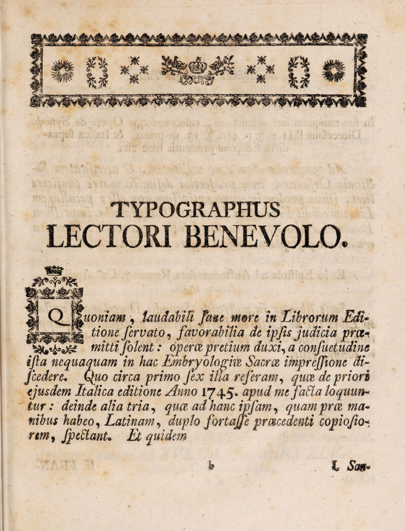 TYPOGRAPHUS LECTORI BENEVOLO. QJ utoniam , laudabili fewe more in Librorum Edi* tione fervato, favorabilia de ipfis judicia pnti mitti J olent: operit pretium duxi, a confuetudine ifa nequaquam in hac Embryologiit Saem imprejjione di- fcedere. Quo circa primo fex ilia referam, quvt de priori ejusdem Italica editione Amo 1745* «jroi me faSta loquun* iur: deinde alia tria , qwt ad hanc ipfam , quam pret ma* fiibus habeo, Latinam, duplo fortajfe pmcedenti copiofio* rem, fpedtanU Et quidem 'h