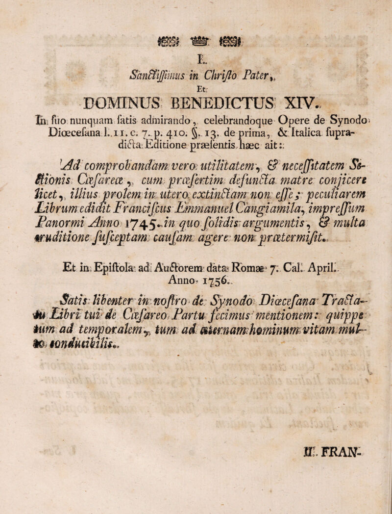 E. Smfdijfiinus in Chrijlo Pater ^ DOMINUS benedictus: XIV. Ihi Aio nunquam fatis admirando, celebrandoque Opere de Synodo Dioecefana Li i. e. 7. p. 410. 13. de prima, & Italica fupra- diftai Editione praelinitis haec ait:: Adcomprobandam;vemutilitatem^ & necejfttatem Se- SBonis Ctffarece v cum prcefertim defuncta matre conjicere Meet,, illius molem im, utem extwffam non # ; peculiarem Fabrum edidit Francifcus Emmmmel Cangiamila, impreffum Fanor mi Anno ij'^An: quo.folidis; argumentis, & multa wuditione fufeeptame caufatm agere■ nom pmtermifit». Et in. Epiftolai adi Au&orem: datas Romae* 7; Cali ApriL Anno- 17560. •it*: Fibri tui de tum ad io tondmkilis. imnoflroAk Symdm Diacefana- Traffia- Cctfareo> Fartu fecimus mentionem r quippe r> tume adi mUmamhminummtam muF m. FRAN-