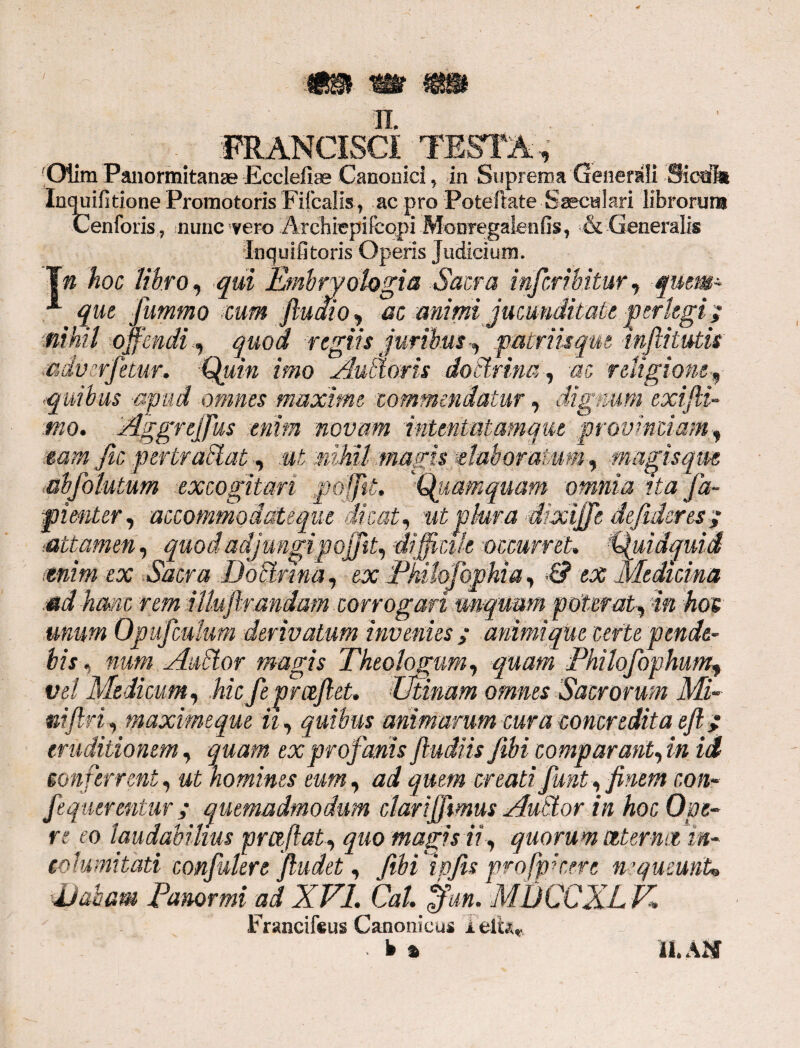 I ' - mi m mm FRANCISCI TESTA., 'Olim Panormitanae Ecclefiae Canonici, in Suprema Generali Sical* Inquifitione Promotoris Fifcalis, ac pro Poteftate Saeculari librorum Cenforis, nunc vero ArehiepiFcopi Monregalenfis, & Generalis Inquifitoris Operis Judicium. n hoc libro, qui Embryologia Sacra infcrihitur, quem¬ que fummo mm fiuclio , ac animi jucunditate perlegi; nihil offendiquod regiis juribus ■, patriisqm mftitutis cadverfetur. Quin imo Auctoris dodtrina, ac religione, quibus apud omnes maxime commendatur, dignum exifti- mo. Aggrejfus enim novam intentatamque provinciam, mm jic pertractat, ut nihil magis elaboratum, magisqm nbjblutum excogitari pojjil. 'Quamquam omnia ita fa- pirnter, accommodateque dicat, ut plura dtxiffe defideres e; ■attamen, quod adjungipojfit, difficile occurret. Quidquid mim ex Sacra Doctrina, ex Philojbphia, & ex Medicina mdhcmc rem illujlrandam corrogari unquam poterat, ‘in hos unum Opufculum derivatum invenies i animique certe pende- bis, Audior magis Theologum, Philofophum, vel Medicum, hicfe prccftet, Utinam omnes Sacrorum Mi- mfiri,maximeque ii, quibus animarum cura concredita efi; eruditionem, quam ex profanis jludiis fibi comparant, m id conferrent, «£ homines eum, ai cfg«£?‘ funt, finem con- fequerentur; quemadmodum clarijfimus Auctor in hoc Ope¬ re eo laudabilius pmftat, quo magis ii, quorum asternit in¬ columitati confulere fiudet, fibi tofis pro fpjtere nequeunt* Dabam Panormi ad XVL Cal. Jfnn. MDCCXLK Francifeus Canonicus i elix*