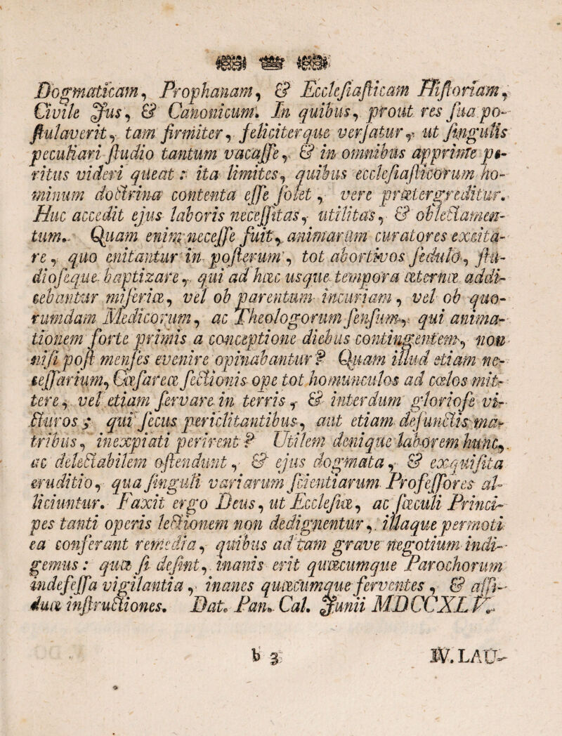 :am rimonam , 4? Dogmaticam, Propkww,,*, Ovile ofusy & Canonicum. In quibus r prout, res fm po fiulaverit, tam firmiter, feliciter que verjatury ut peculiari jludio tantum vacaffey & m omnibus apprk ® • yf 9 • • ^ A’ 'I? ritus videri aileat :■ ita limites, quwus ecciciu minum doMmm contenta effe fovet, vere pn Huc accedit ejus laboris necejfttas,■ utilitas, 8 enimncceffe fuity animarum curatores excita- •. «- /i r* ^ t- •-« re,: quo enitantur' M- pofiemm’, tot abortivos di ofeque- baptizare T qui ad hac usque tempora teterfuz addi- gebantMr Mijirice, vei ob parentum- incuriam, vel ob quo¬ rumdam Medicorum, ac Theologorum fettfumy qui anima¬ tionem forte primis a conceptione diebus contingentem, «o.e- ni fi poft menfes evenire opinabantur f Qpam illud etiam ne- tejfarium, Cafarea fsclionis ope tot homunculos ad coelos miF- tere,, vel etiam fervar e in terris f &■ interdum gtoriofe vi- etiam- def unMistma? V / s ij Muros / qui fetus c r i/ tx' ty- ixauint J. rJ ac aeiettatmem ojtendunt,< c? ejus aog, eruditio, qua fingiili variarum Jcimtiarum Irojejf ores a liciuntur. Faxit ergo Deus, ut Ecclefia, ac Catuli 'Princi¬ pes tanti operis lefHonem non dedigfientur,. itiaquepermoti ea conferant remedia, quibus ad tam grave negotium indi gemus: qua fi defini, ■ manis erit qumumque Parochorum indefejfa vigilantia y inanes qumumque ferventes ,■ & afji- injlruMiones. Pan. Cal. a.unii MDCCXLv.