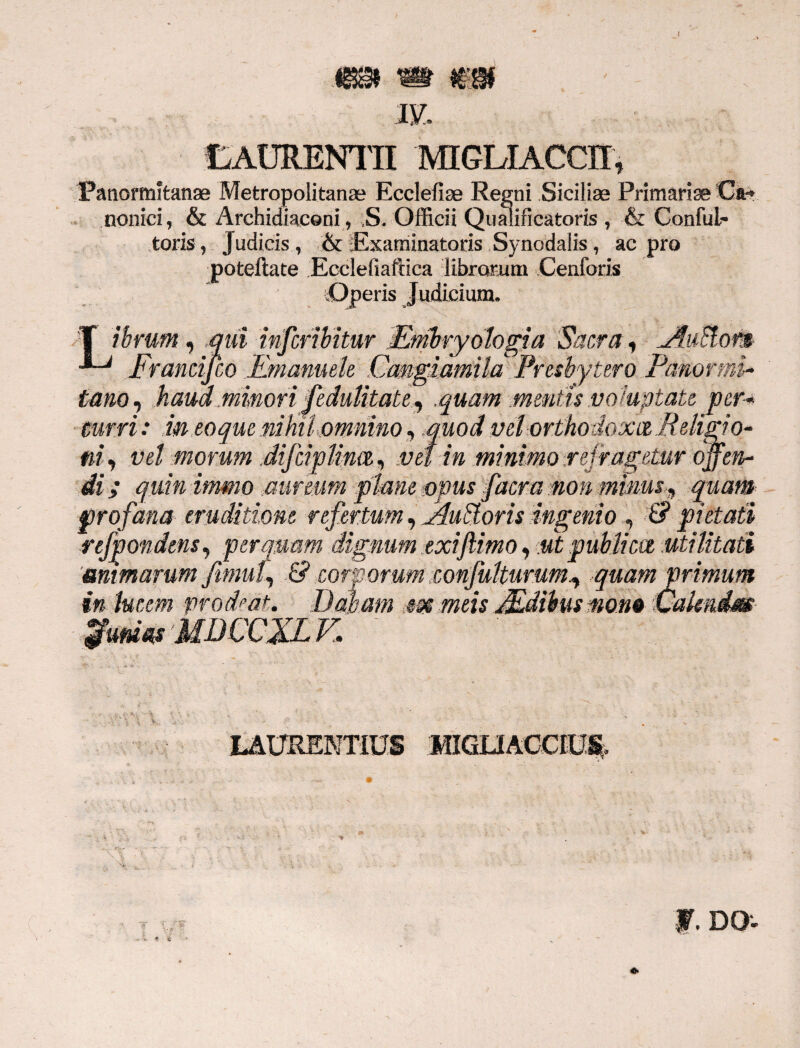 183 m €3 iy. LAURENTII MIGLIACCII, Panormitanae Metropolitanae Ecclefiae Regni Siciliae Primariae Ca-» nonici, & Archidiaconi, S. Officii Qualificatoris , & Conlul- toris, Judicis , & Examinatoris Synodalis , ac pro poteilate Ecclefiaftica librorum .Cenforis Operis Judicium. T ibrum, mii infcribitur Mmbryologia Sacra , Frandfco Emanuele .Cangiamila Presbytero Panormi- tam, haud minori fedulitate, .quam .mentisvoluptate per¬ curri : m eoque nihil omnino, quod vel orthodoxtz Religio- ni, vel morum difcipHmZi vel in minimo reiragetur offen¬ di ; quin immo .aureum plmie opus facm non minusquam profana eruditione refertum ^Audoris ingenio , & pietati refpondens, perquam dignum exijlimo, ut publicet utilitati mimarum fimuf & corporum eonfulturum^ quam primum in lucem prodeat. Dabam m meis Mdibus mom Valmdm $m«s MDCCJLK LAURENTIUS MIGLIACCIU% f. DO*.