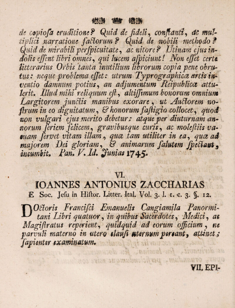 , ■ , wm m is® ■ de c&piofa eruditione? Quid de fideli, conflanti, M mul¬ tiplici narratione faffiorum ? Quid de nobili methodo f Quid de mirabili perfpicuitate, ac nitore f Utinam ejus in¬ dolis ejfent libri omnes, qui lucem afpidmt! Non ejfet certe Utterarius Ofbis tanta inutilium librorum copia pene obru¬ tus : neque problema ejfet: utrum Typrographica artis in¬ ventio damnum potius, an adjumentum Rripublim attu¬ lerit. Illud mihi reliquum eft, altiffimum bonorum omnium Largitorem junctis manibus exorare, ut Audior em no- flrum in eo dignitatum, & honorum faftigio collocet, quod non vulgari ejus merito debetur.: atque per diuturnam an¬ norum Jeriem 'felicem, gravibus que curis, ac moleJUis va- mam fervet vitam illam, qua tam utiliter in ea , qua ad majorem Dei gloriam, & animarum falutm fpeffiam.9 incumbit, jfm» V. Id. Jfunias 1745* , V, . VI. IOANNES ANTONIUS ZACCHARIAS £ Soc. Jefu in Hiftor, Litfcer. Ital Voh 3. J. 1• c. 3- §« is- DOffioris Frandfd Emanuelis Cangiamila Panormi¬ tani Libri quatuor, in quibus Sacerdotes, Medici, as Magijlratus repedent, quidquid ad eorum officium, m parvuli materno in utero slau/i sternum penant, attinet; fapimttr examinatum. ?IL EPI-