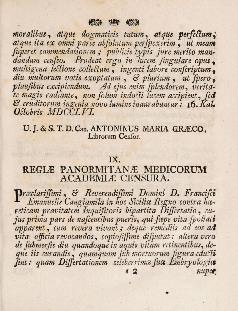 moralibus, atque dogmaticis tutum, atque perferum i atque ita ex omni parte abfolutum perjpexerim , ut meam fuperet commendationem ; publicis typis jure merito man¬ dandum cenfeo. Prodeat ergo in lucem fingulare opus, multigena lelrtione collebtum , ingenti labore conscriptum 9 diu multorum votis exoptatum , & plurium , ut fpero f plaufibus excipiendum. Ad ejus enim Splendorem, verita¬ te magis radiante, non Solum indoSti lucem accipient. Sed & eruditorum ingenia novo lumine inaurabuntur* id.Kah Odtobris MDCtdL VI. U. J. & S. T. D. Can. ANTONINUS MARIA GRACO,* Librorum Cenfor, IX. REGINE PANORMITANA MEDICORUM ACADEMIA CENSURA. 'Orctclarijfimi, & Reverendiffimi Domini D. Francifd Emamelis Cangiamila in hoc Sicilm Regno contra hce- reticam pravitatem Inquifitoris bipartita Jjiffertatio, cu¬ jus prima pars de najcentibus pueris, qui fdpe vita jpoliad apparent , cum revera vivant; deque remediis aci eos ad vita, officia revocandos, copiofiiffime dijputat : altera vero de Submerfis diu quandoque in aquis vitam retinentibus, de¬ que iis curandis, quamquam fiub mortuorum figura edulii Sint: quam Dififertationem celeberrima Sua Embry ologm i 2 nuper,