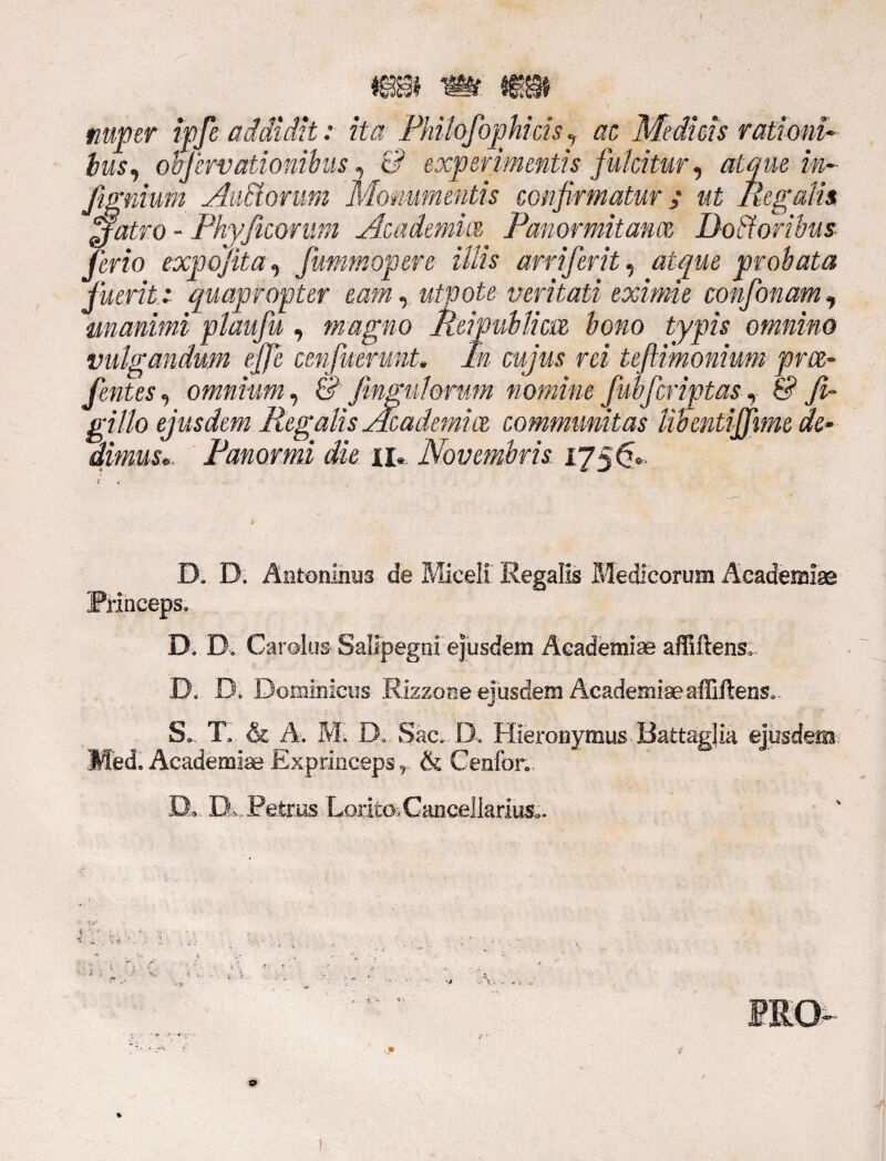r • s 'V i nuper ipfe addidit: ita Philofophids , ac Medicis rationi- lus, ohferv ationibus, c? experimentis fulcitur, atque in- Jtignium AvMormn Monumentis confirmatur y «£ Regalis jfatro - Phy ficorum Academice Panormitanae Dodoribus ferio expojita, fummopere illis arriferit, atque prohata fuerit: quapropter eam, utpote veritati eximie confonam, unanimi plaufu , magno Meipubtim bono typis omnino vulgandum ejfe cenfuerunt. In cujus rei tefiimonium prce- fentes, omnium, & fmgulorum nomine fubfcriptas 7 & fi~ gillo ejusdem Regalis Academice communitas Ubentijfime de¬ dimus». Panormi die ii, Novembris 175$». D. D. Antoninus de Miceli Regalis Medicorum Academiae Princeps, D. D, Carolus Salipegni ejusdem Academiae affiftens, D, D. Dominicus Rizzone ejusdem Academiae affiftens, S, T. & A. M. D, Sae, D. Hieronymus Battagjia ejusdem Med. Academiae Exprinceps, & Cenfor. D» IX Petrus Lorito, Cancellarius».