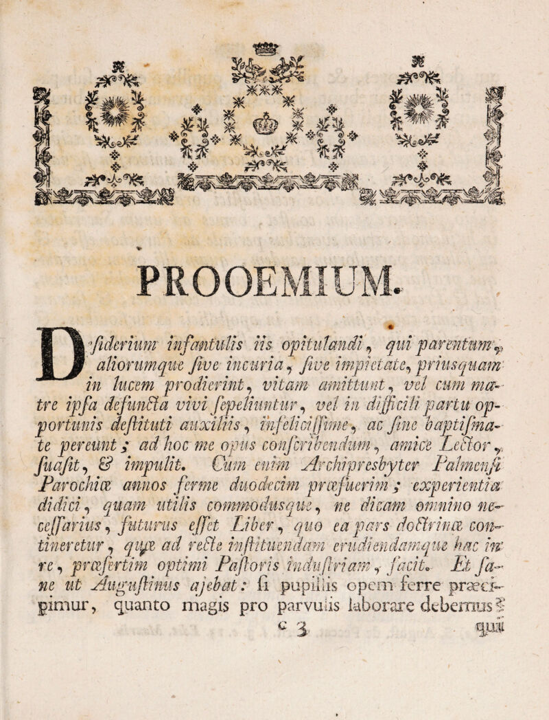 Dffiidermm infantulis iis opitulandi, qui parmtnmp aliorum fm fiveincuria , 'fine impietate, priusquam’ in lucem prodierint, vitam amittunt, vel cum ma¬ tre ipfa defundta vivi fepeliuntur, vel in difficili partu op¬ portunis defiituti auxiliis, ihfeliciffime, «c fine baptifma- te pereunt, ad hoc me opus conjcribendum, Lector r fuaftt, 6? impulit. Cum enim Archipresbyter Palmenfi Parochia annos fer me duodecim pr afuerim / experientia,' didici, «£///$ commodus que, «e dicam omnino ne- cejfarius, futurus effiet Liber, quo ea pars dotlrina con¬ tineretur , ^ mftitmnaam erudi endamque hm m re, pmjirtim optimi Pafloris induflriam, facit. Pt fa- ne ut Augufimis ajebat: fi pupi!iis opem ferre praeci¬ pimur , quanto magis pro parvulis laborare debemus § c i
