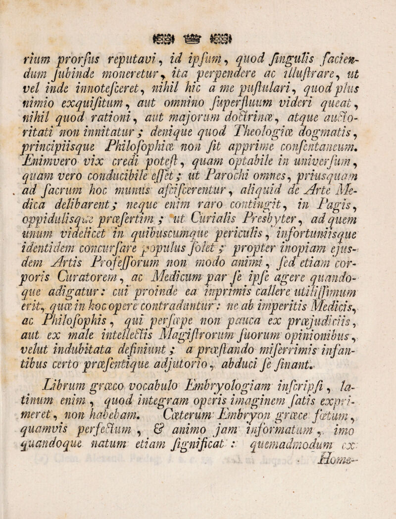 rium prorfus reputavi, id ipfum, quod fingulis facien¬ dum jubinde moneretur y ita perpendere ac tlluflran, ut vel inde innotefceret, nihil hic a me pujlulari, quod plus nimio exquifitum, omnino Juperflmm videri queat, nihil quod rationi, aut majorum do t trina,, atque aucto¬ ritati non imitatur; denique quod Theologice dogmatis, principiisque Philofophm non fit apprime confentaneum. Enimvero■ vix credi poteji, quam optabile in univerfum, quam vero Conducibile effiet;; ut Parochi omnes, priusquam . ad facrutn hoc munus■ afficerentur, aliquid de Arte Me¬ dica delibarent; neque enim raro contingit, in Fagis, oppidulis que prafertim ; ut Curialis Presbyter, ad quem unum videlicet in quibuscumque periculis, infortuniis que identidem concurfare populus pletpropter inopiam ejus-: dem Artis Profefforum non modo anim, fed etiam 'cor¬ poris Curatorem, ac Medicum par J'e ipfe agere quando¬ que adigatur: cui proinde ea: inprmis callere utili [fimum erit, qua in hoc opere contr adun tur: ne ab imperitis Medicis ac PhV-p-r:: -- --r-- --' ** - aut ex vehit indubitata definiunt; a pmftando miferrimis' infan tihus certo prafentique adjutorio,, abduci J'e finant,- Librum gmeo, vocabulo Embryologiam■ infcripfi , la tinum enim , quod integram operis imaginem fatis expri meret , non habebam. Caterum Embryon grace fatum, quamvis perfeitum , & animo jam' informatum ,, quandoque natum etiam fignificat :: quemadmodum n ■ t.T