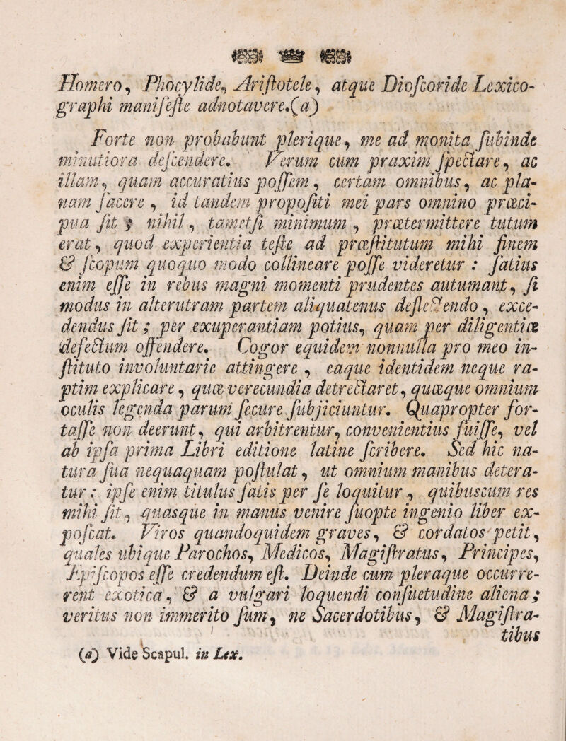 mm Homero, Phocylide, Ariflotele, atque Diofcoride Lexico- graphi manijefie adnotavere.(a) Forte non probabunt pleri que, mc ad monita fiwindt minutiora dejcendere. ' Herum cum praxim JpeBare, ac illam, quam accuratius pofflem, certam omnibus, ac pla¬ nam jacere , tandem propofiti mei pars omnino praei- pua Jit ; nihil, tametji minimum , praetermittere tutum erat, quod experientia tefic ad prafiituUm mihi finem & fcopum quoquo modo collineare poffle videretur : Jatius enim effle in rebus magni momenti prudentes autumant, fi modus in alterutram partem aliquatenus defle endo, exce- '.electum o er exuperantiam potius. entia Cogor equidem nonnulla pro meo in¬ fibulo involuntarie attingere, eaque identidem neque ra¬ ptim explicare, qua verecundia detrectaret, quaque omnium oculis legenda parum Jecure fubjichmtur. Quapropter for- taffle non deerunt, qui arbitrentur, convenientius fuiffle, vel ab ipfia prima Libri editione latine feribere. Sed hic na¬ tura Jua nequaquam poflui at, at omnium manibus detera¬ tur : ipje enim titulus fatis per fe loquitur, quibuscum res mihi jit, quasque in manus venire fuopte ingenio liber ex- pojcaL Viros quandoquidem graves, £? cordatos petit, quales ubique Parochos, Medicos, Magifiratus, Principes, Lpifeopos effle credendum efi. Deinde cum pleraque occurre¬ rent exotica, & a vulgari loquendi confuetudine aliena; veritus non immerito fum, »c Sacerdotibus, & Magiflra- * 1 ■ (a) Vide Scapul. Z/jr.