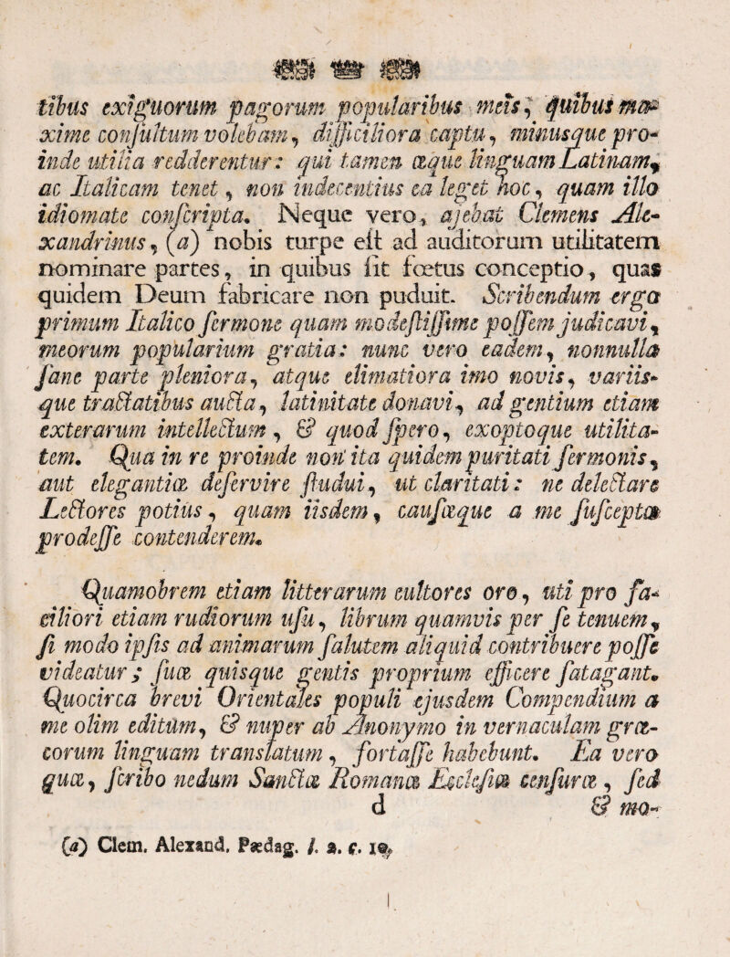 m tibus exiguorum pagorum popularibus meis, juibuimsp xime conjultum volebam, difficiliora captu, mimsquepro¬ inde utilia redderentur : qui tamen aqm Unguam Latinam? ac Italicam tenet, non indecentius ea leget hoc, quam illo idiomate confcripta. Neque vero, aiebat Gemens Ale¬ xandrinus, (a) nobis turpe eft ad auditorum utilitatem nominare partes, in quibus iit foetus conceptio, quas quidem Deum fabricare non puduit. Scribendum erga primum Italico fermone quam modeftiffme poffem judicavi, meorum popularium gratia: nunc vero eadem, nonnulla Jane parte pleniora, ,atque elini ad ora imo novis, variis» que tralalibus aucla, latinitate donavi, ad gentium etiam exterarum mteUedum, & quod Jpero, exoptoque utilita¬ tem. Qua in re proinde non: ita quidem puritati fermonis, aut elegantia defervire fludui, ut claritati: ne delectare Ledtores potius, quam iisdem, cauJurat a me fufceptm prodtffe contenderem. Quamohrem etiam litterarum cultores oro, uti pro fa* eiliori etiam rudiorum ufu, librum quamvis per fe tenuem , fi modoipfts ad mimarum falutem aliquid contribuere poffe videatur; fuce quisque gentis proprium efficere fatagant. Quocirca brevi Orientales populi ejusdem Compendium a me olim editum, & nuper ab Anonymo in vernaculam gra- corum linguam translatum , fortajjfe habebunt. Ea vero quot,, Jcribo nedum Sandice Romana Esclejia cenjum , fed d & mo - (a) Clern. Alexand, Paedag. /. 2. i®*