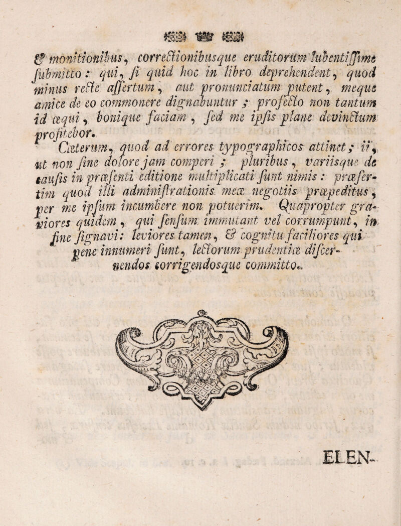 & monitionibus, correctionibus que eruditorum lubentiffmt Jubmitto : qui, fi quid hoc, in libro deprehendent, quod minus reCte affertum, aut pronuntiatum putent, meque amice de eo commonere dignabuntur ; profeCto non tantum id Liquit boniquefaciam , fcd me ipfis plane devinctum profitebor• CateruM) quod aderrores typo graphicos attinet; ii, ut non fine dolore jam compcri : pluribus, variisque de taufiis in pmjenti editione multiplicati fiunt nimis: prafer- tim quod ilii adminiftratioms, mm negotiis: pmpeditus, ver me ipfium incumbere non potuerim... Quapropter gra- mores quidem, qui fmjum immutant vel corrumpuntj in fine/ignavi: leviores, tamen) & cognitu faciliores quit penr innumeri fiunt) letatorum prudbntm dijcer- nendos sorrigmdosque committo«.