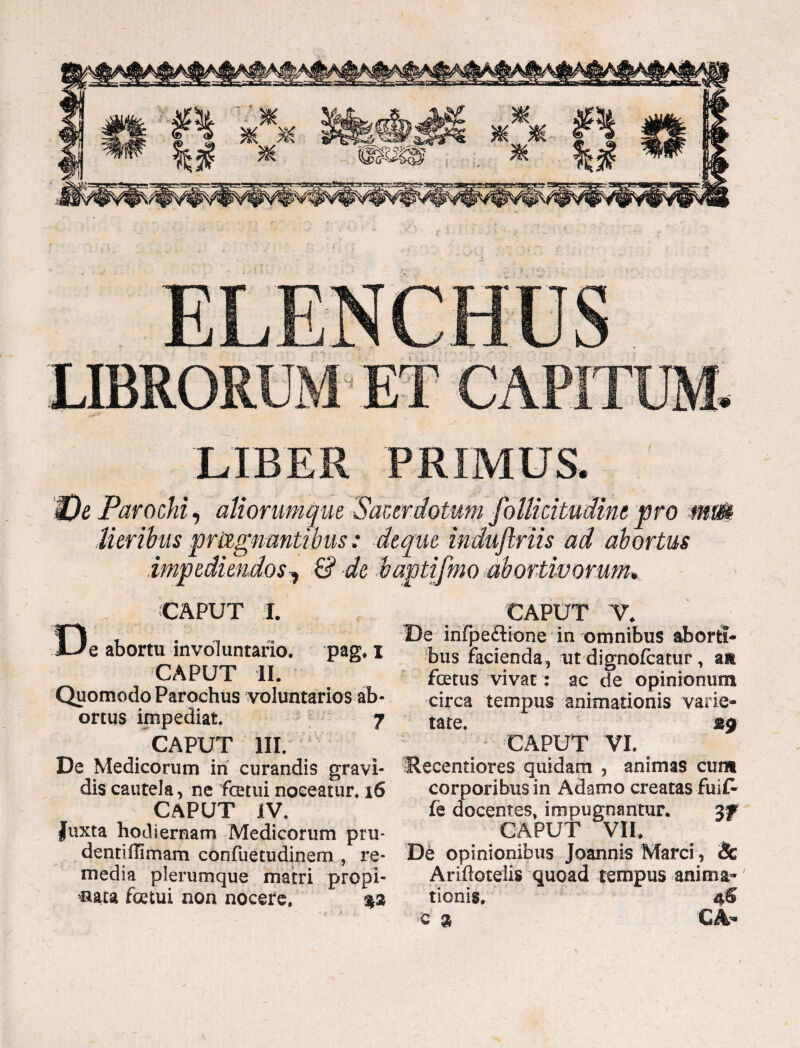 LIBER PRIMUS. We Parochi, aliorumque 'Sacerdotum follieitudinepro mm Meribus pragnantibus: de que indujlriis ad abortus impediendos^ & de baptifmo abortivorum* CAPUT I. De abortu involuntario. pag. x CAPUT II. Quomodo Parochus voluntarios ab¬ ortus impediat. 7 CAPUT III. De Medicorum in curandis gravi¬ dis cautela, ne fetui noceatur* 16 CAPUT IV. Juxta hodiernam Medicorum ptu- denti (limam confuetudinem , re¬ media plerumque matri propi¬ nata fetui non nocere. $3 CAPUT V* De infpeflione in omnibus aborti¬ bus facienda, ut dignofcatur, an fetus vivat: ac de opinionum circa tempus animationis varie¬ tate. 39 CAPUT VI. Recentiores quidam , animas cum corporibus in Adamo creatas fuii* fe docentes, impugnantur. 3f CAPUT VII. De opinionibus Joannis Marci, & Ariflotelis quoad tempus anima¬ tionis. 4$