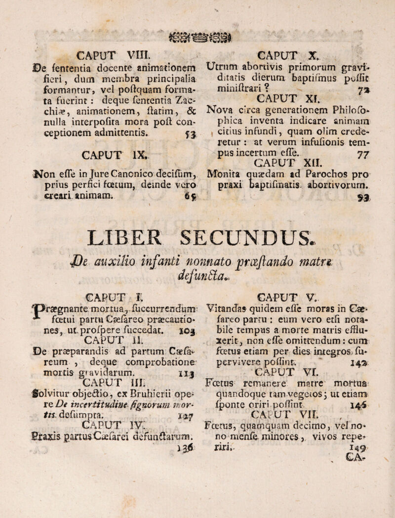 mmmm CAPUT VIII. ©e lententia docente animationem fieri , dum membra principalia formantur 9 vel poftquam forma¬ ta fuerint: deqne fententia Zac- chi^, animationem, fiatim, & nulla interpofita mora poft con¬ ceptionem admittentis. 53 CAPUT m Non effe in jure Canonico decilum , prius perfici totum, deinde vero creari animam, I§ CAPUT X. Utrum abortivis primorum gravi¬ ditatis dierum baptifinus poifit minifirari ? y%. CAPUT XI. Nova circa generationem Philofb- phica inventa indicare animam citius infundi, quam oiim crede¬ retur : at verum infufionis tem¬ pus incertum effe. 77 CAPUT XII. Monita quxdarn ad Parochos pro praxi bapnfinaiis, abortivorum. m e JJe auxilio infanti nonnato CAPUT I. ^Oiraegnante/mortua, fuccurrendiim-; ^ fotui partu Caefireo- praecautio» nes , ut profpere fticcedat. 104 CAPUT Ut De praeparandis' ad partum Csefi* reum , deque comprobatione mortis gravidarum. xxi CAPUT Illi . Solvitur objeSio , cx Bruhierii ope* re De incertiludim (ignotum mor¬ tis1 defumpta. 147 CAPUT iv: Graxls partusCaefirei defunffarunr. 10 matm CAPUT V.. Vitandas quidem efle moras in Gae- fareo parru : eum vero etfi nota¬ bile tempus a morte matris efflu¬ xerit > non effe omittendum: cum fotus etiam per dies integros- fo pervivere poffint za% CAPUT VL Foetus remanere matre mortua quandoque tam vegetos; ut etiam Ibonte oriri poffint 144 CAPUT VII; , Foetus, quamquam decimo, vel no¬ no menfe. minores vivos repe* riri» 149 • GA-
