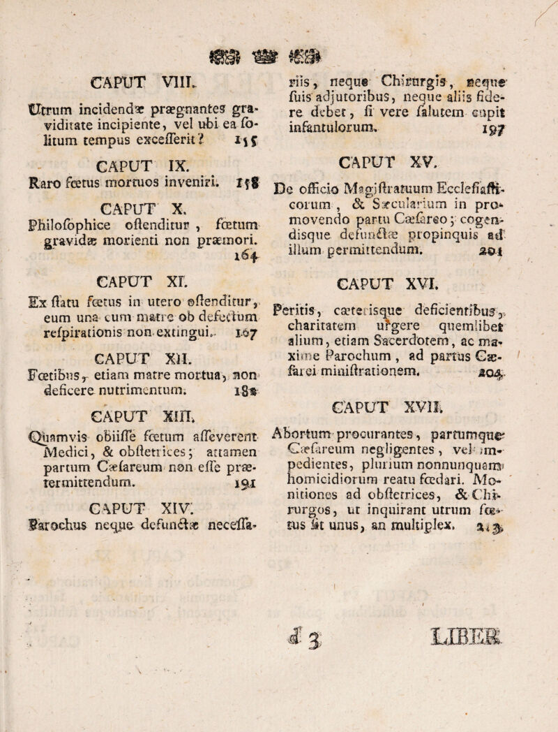 CAPUT VIII, Cirrum incidenda praegnantem gra¬ viditate incipiente, vel ubi ea Co¬ litum tempus exceflerkZ CAPUT IX, Raro fcetus mortuos inveniri, f f § CAPUT' X, Philofbphice offenditur , fetum gravidas? monenti non praemori. 164 CAPUT xr. Ex flatu fetus in utero ©fiendicur3 eum una cum-matre* ob defectum refpirationis nomextingufe 14*7 CAPUT Xil. Fcetibns, etiam matre mortua, non deficere nutrimentum. iga CAPUT xuu Quamvis obiifTe fetum afleverent Medici, & obftetrkes; attamen partum Ctdareum non effe prae¬ termittendum. 191 CAPUT xiv; faroehus neque- defunde neceffa- riis , nequi' Chirurgis , segne feis adjutoribus, neque aliis fide¬ re debet, fi vere fklutem capit infantulorum. 297 CAPUT XV. De officio Magiflratuum Ecclefiafli- eorum , & Saccularium in pro¬ movendo partu Csefareo; cogen- disque defun&ae propinquis ad illum - permittendum. 2-0,1 CAPUT XVI. Peritis, caetetismie deficientibusq* charitatern urgere quemlibet alium, etiam Sacerdotem, ac ma¬ xime Parochum , ad partus G se¬ pare i miniflraiionem. 204. CAPUT XVII Abortum procurantes, partumque- Gfefareum negligentes, vd’ in- edientes, plurium monnunquam* omicidiortim reatu fedari. Mo¬ nitiones ad obffenrices, &-Chi- rurgos, ur inquirant utrum fm tus »t unus, an multiplex.