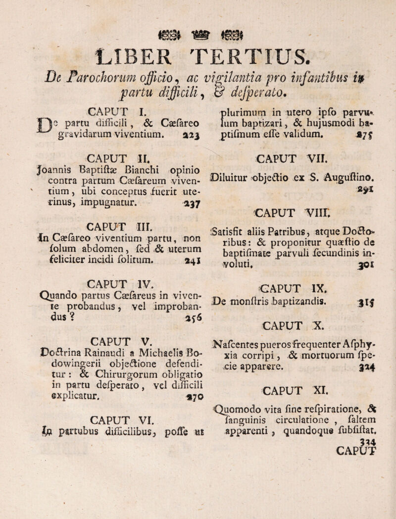 LIBER TERTIUS. De Parochorum officio, ac ■ fartu difficili, CAPUT I. e partu difficili, & Caefareo gravidarum viventium. siaj CAPUT II. joannis Raptifhe Bianchi opinio contra partum Caefareum viven¬ tium , ubi conceptus luerit ute¬ rinus, impugnatur. 237 CAPUT III. in Caefareo viventium partu, non folum abdomen, fed & uterum feliciter incidi folitum. $41 CAPUT IV. Quando partus Csfareus in viven¬ te probandus, vel improban¬ dus ? %$6 CAPUT V. Poflxma Rainaudi a Michaelis Bo- dowlngerii objefiione defendi¬ tur : & Chirurgorum obligatio in partu defperato, vel difficili explicatur. 370 CAPUT VI. lp pirtubus difficilibus, poffe us vigilantia pro infantibus tp & defperato. plurimum in utero ipfb parvum lum baptizari, & hujusmodi ba- ptifinum efTe validum. CAPUT VII. Diluitur objedio ex S. Auguflino. 2yX CAPUT VIII. Satisfit aliis Patribus, atque Do<3o* ribus: & proponitur quaeftio de baptiftnate parvuli lecundinis in¬ voluti. 301 CAPUT IX. De monftris baptizandis. jtj CAPUT X. Nafcentes pueros frequenter Afiphy- xia corripi , & mortuorum fpe- xie apparere. 304 CAPUT XI. Quomodo vita fine refpiratione, St fanguinis circulatione , faltem apparenti , quandoque fubfiftat, 334 CAPUT