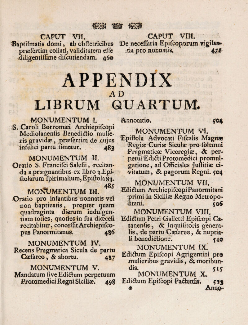 B&ptifmatis domi, ab obffetricibus De necefF&ria Epifcoporum vigilat** praefertim collari, validitatem eiTe sia pro nonaaris, 47* diligentiffime difcuriendam. 460 MONUMENTUM L S. Caroli fiorromaei Archiepifcopi Mediolanenfis Benedidio mulie¬ ris gravidse , praefertim de cujus infelici partu timetur. 483 monumentum II. Oratio S. Francifci Salefii, recitan¬ da a praegnantibus ex libro 3.Epii- dolarum fpiritualium,Epiflolag3. MONUMENTUM III. 48? Oratio pro infantibus tronnatis vel non baptizatis, propter quam quadraginta dierum indulgen¬ tiam toties, quoties in fua dicecefi recitabitur, concedit Archiepifco- pus Panormitanus. 486 MONUMENTUM IV. Recens Pragmatica Sicula de partu Caefareo, & abortu. 487 MONUMENTUM V. Mandatum five Edidum perpetuum Erotomedici Regni Siciliae. 498 Annotatio. MONUMENTUM VI. Epiftola Advocati Fifcalis Magnae Regiae Curiae Siculae proIbiemni Pragmaticae Viceregiae, & per¬ petui Edidi Protomedici promul¬ gatione, ad Officiales Juftitiae ci¬ vitatum , & pagorum Regni, f04 MONUMENTUM VII. Edidum Archiepifcopi Panormitani primi in Siciliae Regno Metropo¬ litani. fofi MONUMENTUM VIII. Edidum Petri Galletti Epifcopi Ca¬ tanen fis , & Inquifitoris genera¬ lis, de partu Caefare©, & nuptia¬ li beneoidione. fio MONUMENTUM IX. Edidum Epifcopi Agrigentini pro mulieribus gravidis, & moribun¬ dis. f 1 f MONUMENTUM X. Edidum Epifcopi Padenfis. f ® Anno-