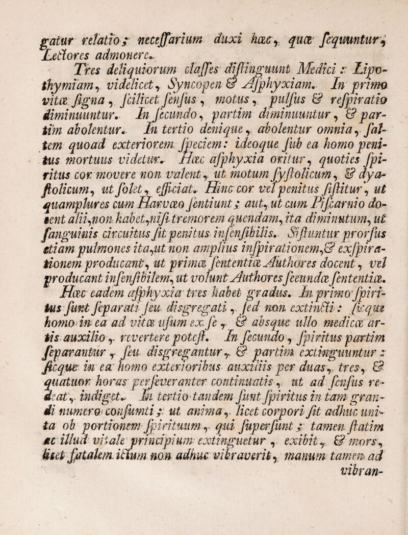 gatur relatio ;' nmffarium duxi hmyi quot’ faqmntmf Leblores admonere* Tres deliquiorum dajfesdifimgmmb Medici:: Lim- thymium y videlicet y Syncopen &? AJphyxiam* In primo vitee, figna, Jcilicet fenjus y motus, pulfus & refpiratio diminuuntur* Infecundo., partum diminuuntur, Id par - tim ah olentur.- In tertio denique r abolentur omnia y fat¬ um quoad exteriorem. Jjredem: ideo que fido ea hom o peni¬ tius mortuus videtur* Hac afphyxia oritur, quoties fpi- ritus cor movere non valent, ut motum fyftolkum, I? dya* fiolicum, «£ folet, e faciat* Him cor. vel penitus fijlitmf ut meamplures cum Hanvm fmtiunt; autrut cum Fifcamio do- §entaliiynon.HabetyniJitremorem quendamyita diminutum, #£ fanguims circuitus fitpemius, infenfibilis*. Siftuntm prorfus etiam pulmones itaput non amplius infpiradonemfS exjpira- tionem.producant, ut prima fententia Aut lior es docent, producant infenfibikmy ut volunt Author esfecunda fententia. Hac eadem afphyxia tres habet gradus. In.primo'fpiri- tusfunt feparuti jeu disgregatiy jed mn. extmdi: ficqm homo in ea ad vita ufum ex Je r & absque ullo medica ar¬ tis: auxilio r revertere potefi. In fecundo, Jpiritus partim fep arantur r fen disgregantur r 6? par tim extmgmntur ; ficqm m ea: homo exterioribus- auxiliis per'duasr tres-y & quatuor, horas perfiveranter continuatis, ut ad fenfus re- aeaty indiget* Ik tertio ■ tandem funt Jpiritus in tam gran- ii numero> confumti ut anima r licet corpori fit adhuc uni¬ ta ob portionem■ fipirituum r qui fup&rfunttamen fiatim mc illud vitale principium- extinguetur ,, exibit y. & mors. Meet fatalem, ii lum.no» adhucvibraverit, manum tamen ad vibran-