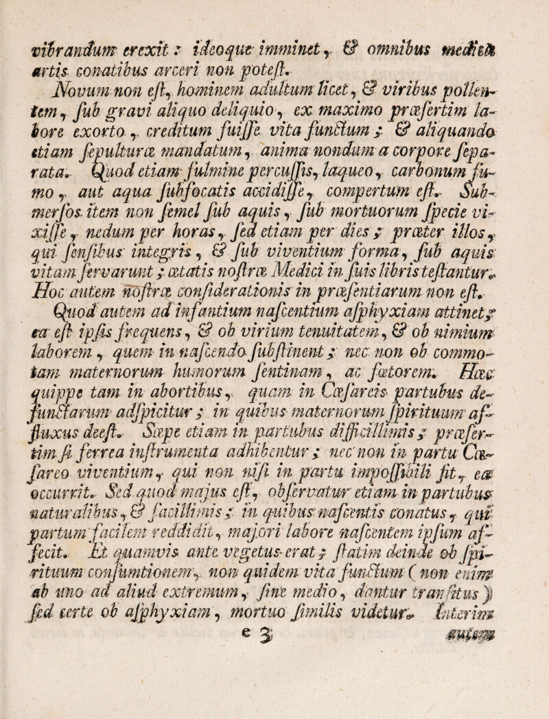 mirandum erexit r ideoqut imminet r & omnibus mediefa artis■ conatibus arceri non potefi. Novum non ejL hominem adultum licet, & viribus pollen¬ tem 7 fub gravi aliquo deliquio, ex maximo profertim la¬ bore exorto r creditum fuiffe vita fundum ; £? aliquando- etiam fepulturce mandatum r anima nondum a corpore fepa- rata. Quod etiam fulmine percuJTtsr laqueo r carb&numfk- mo r aut aqua Juhfocatis accidijfer compertum eft. Sub- merfos item non femel fub aquis, fub mortuorum fpecie vir xijfer nedum per horas r jea etiam per dies >* prester illos f qm fenfibus integris, & fub viventium forma y fub aquis- vitam fervaruntaetatis nofirtz Medi-ci in fuis libris tepeantur* Hoc autem riofirct confider atioms in prafentiarum non efl Quod autem ad infantium nafcentium afphyxiam attinet/ m efi ipfis frequens, & ob virium tenuitatem, & ob nimium laborem y quem• in nafemdo fubflinmt > nec non ob commo¬ tam maternorum humorum fentimmy ac fetorem. Hac quippe tam in abortibus r. quam in Caf areis p artubus de- funHarum adfpidtw > in quibus- maternorum Jpiritmm af- fluxus deefl. Sape etiam in partubus difficillimis / profer- dm.fi ferrea infirumenta adhibentur i nec non m partu Cm.- far eo viventium r qui non nifi in partu impofflbiU jitr em occurrit. Sed quod majus efir ob fervatur etiam in partubus? naturalibus facillimis/ m quibus mfcentis conatus r qm partum'facilem reddidit, majori labore nafcentem ipfwm af¬ fecit. M quamvis ante vegetus- erat -f flatam deinde ob fni- ■rituum cMifumtioneMy non quidem vita fundum ( non enim ab tmo ad aliud extremum,, fim medio, dantur tranfym '% jjed terte ob afphyxiam, mortuo fmilis videtur* Inierim