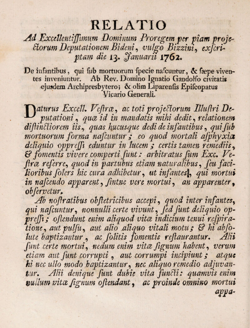 Ad Excdtmtiffmum Dominum Proregem per piam proje Siorum Deputatiomm Bidem, vulgo Bizzim., exfcrU piam die 13. Januarii 1762» De infantibus, qui fub mortuorum fpecie nafeuntur, & fsepe viven¬ tes inveniuntur. Ab Rev. Domino Ignatio Gandolfo civitatis ejusdem Archipresbytero; & olim Liparenfis Epifcopatus Vicario Generali» 'T\aturus ExcelL Vcfirce, ac toti projectorum Illuflri De- putationi, id in mandatis mihi dedit, relationem diflintiiorem iis, quas hucusque dedi de infantibus ^ qui fub mortuorum forma nafeuntur i eo quod mortali afphyxm deliquio oppt ejft eduntur in lucem y cer-to tamen remediist & fomentis vivere comp erti funt: arbitratus fum Exc. Ve- Jlm referre, # p artubus .etiam naturalibus, feu faci¬ lioribus folers Mc cum adhibetur, ut infantes|, qui mortui in nafcendo apparent, fintm vere mortui, an apparenter, oh fervetur* Ab noffratibus obf etrkibus accepi, quod inter infantes, qui nafeuntur, nonnulli certe vivunt, Jed funt deliquio op- prejfi; ofiendunt enim aliquod vitee indicium tenui refpira- tione, aut pulfu, ## alio aliquo vitati motuy £? hi ab fo¬ late baptizantur, «e folitis fomentis refiaurantur. Alii funt certe mortui, nedum enim vitee fignum habent, verum etiam aut funt corrupti, aut corrumpi incipiunt y atque hi nec ullo modo baptizantur, »cc aliquo remedio adjuvan¬ tur. Alii denique funt dubie vita functi: quamvis enim mllum vitez fignum oftendant, ac proinde omnino mortui appa-