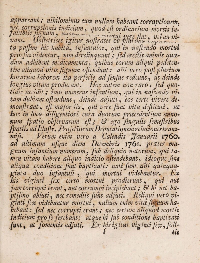 appareant p nihilominus cum nullam habeant corruptionem, jSSStf,®!’ ,q™ttzdi,mrir, mofs hr vant. Oejletrices igitur mfirates oi' ta pafftm hk habitaq infantulos, qui in nafcendo mortui protjus videntur, non derelinquunt ; Jed er etlis animis qua.*’ dam adhibent medicamenta, quibus eorum aliqui pedeten* tim aliquod vita fignum oftendmt: a Hi vero pofiplurium horarum laborem ita perfedte adfenjus redeunt, ut deinde longius vitam producant. Hoc autem non raro, fed quo« tidie accidit ; imo numerus infantium, qui in nafcendo vi* tam dubiam oftendunt, deinde adjuti, «os certa vivere de- monftrant, eft major iis, qui vere funt vita deftituti, ut hoc in loco diligentiori cura duorum pr recedentium amo* num fpatio obfervdtum eft; & ego fingulis femeftribus [patiis adllluftr. Projetlorum Deputationem relationes trans* mifii. Verum enim vero a Calendis ffanmrii 1760. ad ultimam ufque diem Decembris 176?. pr.ceter ma¬ gnum infantium numerum, fub deliquio natorum, qui ta¬ men vitam habere aliquo indicio oftendehant, ideoque [met aliqua conditione funt baptizati: nati funt alii quinqua¬ ginta duo infantuli , qui mortui videbantur. Ex Us viginti fex certo mortui prodierunt, qui aut jam corrupti erant, aut corrumpi incipiebant; & hi nec ba- ptifmo abluti, nec remediis funt adjuti. Reliqui vero vi- ginti fex videbantur mortui, nullum enim vita, fignum ha¬ bebant: fed nec corrupti erant; nec certum aliquod mortis indicium profte ferebant: atauehi Jub conditione baptizati [mt % ac fomentis adjuti. !Ex his igitur viginti fex, [oli- f tu