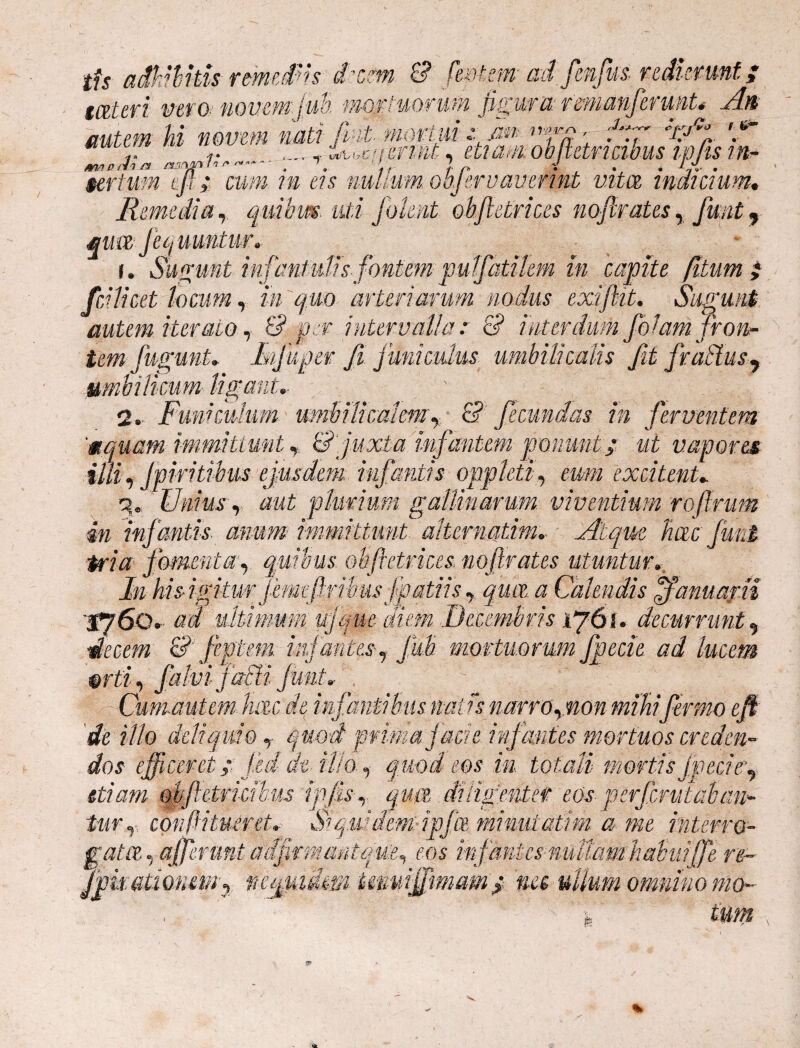 tfs adhibitis remediis £%m. £? feritem ad fenfus- redierunt; wteri vero novem (ub, mortuorum figura rmianfermt* An autem hi novem nati fuit mortui-z m ■ frr xAt: 'f r .... _ 'Uiicit&rmt, etiamoblctri cibus ip/ts in- m/yprba , \ ' r / r i . . L.i . tertum m; cum in eis nullum obfirv av er int vita indicium. Remedia, quibus uti f olent obfletrices no f rates, fwit, qua Jequuntur. r. Sugunt infantulis fontem pulfatilem in capite Jitum; fcUicet locum, in quo arteriarum nodus exi fit. Sugunt r onc¬ antem iterato, £? jMf intervalla: & temfuguntlajuper fi funiculus umbilicalis fit fraffius^ umbilicum ligant,- 2. Funiculum umbilicalem, & fecundas in ferventem '«quam immittunt r &]juxta infantem ponunt:; ut vapores illi, Jpiritibm ejusdem infantis oppleti, excitent* q.: Unius r aut pluvium gallinarum viventium roftrum 4n infantis anum immittunt aliernatim.. Atque hac fmi fomenta, quibus ob (retrices, no f rates utuntur. In his-igitm j emefirihus f patii s y qua a Calendis Januarii . ad ultimum ujque diem Decembris 1761* decurrunt 9 decem & fiptem infantes r JUb mortuorum fpecie ad lucem orti, falvi jacU funt» Cumautem hac de infantibus miis narmpnm miliifirmo eft de illo deliquio<««0*2? prima j acie infantes mortuos creden¬ dos efficeret; Jed de- illoquod eos in. totali mortis fpeciey <&« ohfietrkihus tpfis-y qua diligenter eos per fer ut ab an- furr conftitueret, Siquidem ipfa minuiatim a me interro¬ gata, afferunt adfirmantque^ eos infantes nudam habuijfe re~ Jpufitionem y neepadm Hmnffrmam; me ullum omnino mo- i. ium