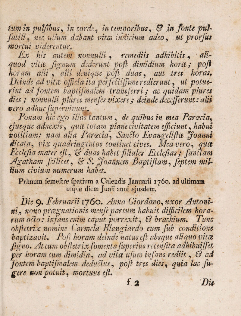 tum in pulfibus, in corde, m temporibus, & m fonte pul fatili, nec ullum dabant vita indicium adeo, #£ prorjus mortui viderentur» Ex his autem nonnulli, remediis adhibitis, ' ali¬ quod vita fignum dederunt poft dimidium hom; poft noram alii , alti denique poft duas, tres horas» Deinde ad vita officia ita perfediffime redierunt, ut potue¬ rint ad jontem b apti finalem transferri; ac quidam plur es dies ; nonnulli plur es menfes vixere; deinde aecefferunt: alii vero adhuc jupervivunt,* Ponam hic ego illos tantum, de quibus in mea Parceda, ejusque adnexis, quet totam plane civitatem efficiunt, notitiam: nam alia Paroecia, Sando Evangdiftce ffoamd dicata, vix quadringentos continet cives. Meavero, qwz Ecclefta mater eft, & duas habet filiales Ecdefias; fandam Agatham fcilicet, B S, ffoamem Baptiftam, feptem miU Uum civium numerum habet. Primum femeilre fpatium a Calendis Januarii 1760. ad ultimam uique diem Junii anni ejusdem. Die 9. Februarii [760. Giordam, «xor Antoni- ni, nono prlignationis menfepartum habuit difficilem hora¬ rum odo: infans enim caput porrexit, & brachium. Tunc obftetrix nomine Carmcla Blangi ardo eum fuh conditione baptizavit. Poft horam deinde natus eft absque aliquo vitee figno. At cum obftetrix fomentafuperius rccenfita adhibuiffet per horam cum dimidia, ad vitee ufum infans rediit, B ad 'jontem b apti finalem dedudus, poft tres dies, quia lac fu¬ gere non potuit, mortuus eft. i.