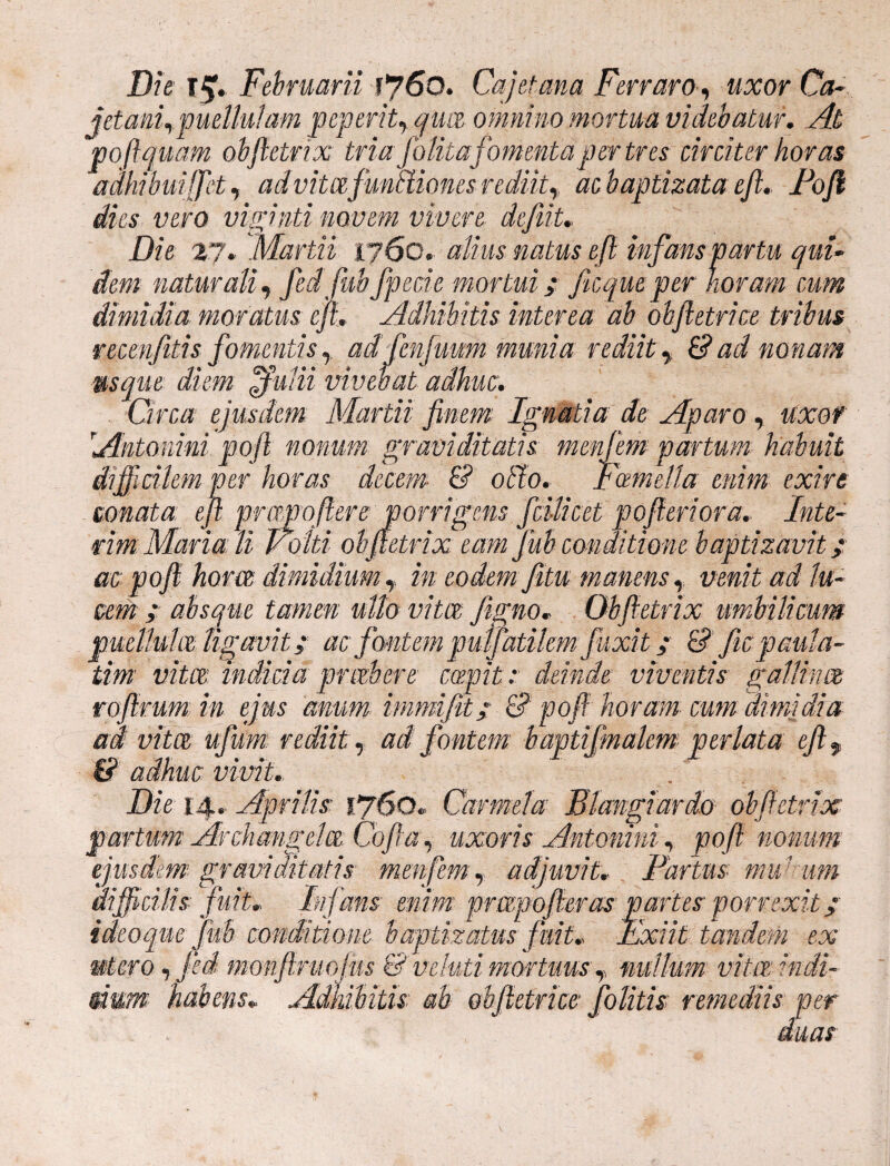 conata e. Die l£. Februarii 60. Cajetana Ferraro, wjcor Cj- jetangpuellulam peperit, qua omnino mortua videbatur. At poftquam obftetrix tria falitafomentaper tres circiter horas adhibuiffet, advitcefmaiones rediit,, baptizata eft» Fojl dies vero viginti novem vivere defit» Die 27. Martii 1760. alius natus eft infans partu qui¬ dem naturali, fedfubfpede mortui; ficqueper horam cum dimidia moratus eft. Adhibitis interea ab obftetrice tribus recenjitis fomentis,, adjh munia rediit, £? ad mnam mque diem <jfutii vivebat adhuc. Circa ejusdem Martii finem Ignatia de Aparo , uxor Antonini poft nonum graviditatis menjem partum habuit item ver horas decem & otio. Foemelta enim exire prmpoftere porrigens fcilicet pofteriora» Inte- rim Maria: li Folii obftetrix eam fub conditione baptizavit; ac poft hora dimidium T in eodem fitw manens, venit ad lu¬ cem ; absque tamen ullo vitee ftgno» Obftetrix umbilicum puellula ligavit; ac fontempuffatikmfuxit; 6? fic paula- tim vitee indicia p rob er e capit; deinde viventis gallinae roftrum in ejus anum, immifit; & -poft horam cum dimidia ad vitee ujum rediit, ad fontem baptifmakm perlata eft f & adhuc vivit. „ Die-14. Aprilis 1760. Carmel es Blangiar do obftetrix partum Archangela Cofta, uxoris Antonini, poft nonum ejusdem graviditatis menfem, adjuvit, Fartus mu' um difficilis fuit» Infans enim prapofteras partes porrexit; ideoque fub conditione baptizatus fuit» Exiit tandem ex «tero, fed monftmoius & veluti mortuus y nullum vita indi- sium habens» Adhibitis ab obftetrice folitis remediis per duas