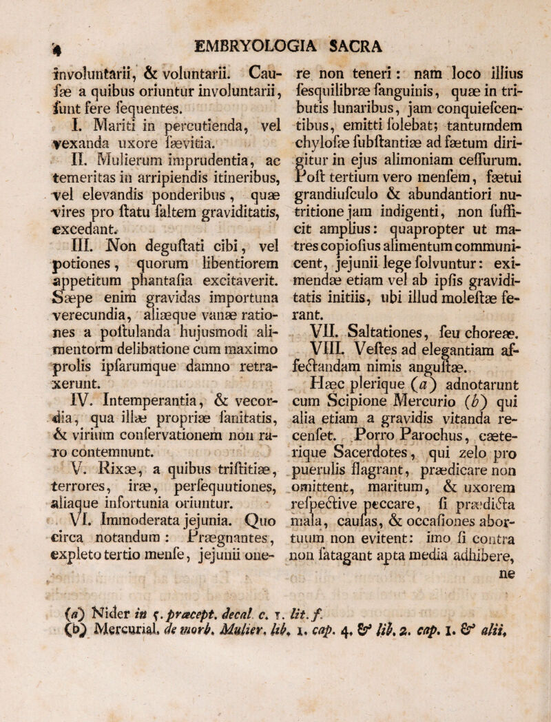 involuntarii, & voluntarii. Cau- fae a quibus oriuntur involuntarii, funt fere fequentes. I. Mariti in percutienda, vel vexanda uxore fevitia. II. Mulierum imprudentia, ac temeritas in arripiendis itineribus, vel elevandis ponderibus , quae vires pro ftatu faltem graviditatis, excedant. III. JNon deguftati cibi , vel potiones, quorum libentiorem appetitum phantafia excitaverit. Saepe enim gravidas importuna verecundia, aliaeque vanae ratio¬ nes a poltulanda hujusmodi ali- mentorm delibatione cum maximo prolis ipfarumque damno retra¬ xerunt. IV. Intemperantia, & vecor¬ dia, qua illae propriae fanitatis, & virium confervationem non ra¬ ro contemnunt. V. Rixae, a quibus triftitiae, terrores, ira?, perfequutiones, aliaque infortunia oriuntur. VI. Immoderata jejunia. Quo circa notandum : Praegnantes, expleto tertio menfe, jejunii one¬ re non teneri: nam loco illius fesquilibrae fanguinis, quae in tri¬ butis lunaribus, jam conquiefcen- tibus, emitti folebat; tanturndem chylofae fubftantiae ad faetum diri- fitur in ejus alimoniam ceffurum. 'oft tertium vero menfem, faetui grandiufculo & abundantiori nu- tritionejam indigenti, non fuffi- cit amplius: quapropter ut ma¬ tres copiofius alimentum communi¬ cent, jejunii lege folvuntur: exi¬ mendae etiam vel ab ipfis gravidi¬ tatis initiis, ubi illud moleftae fe¬ rant. VIL Saltationes, feu choreae. VIII. Veftes ad elegantiam af¬ fectandam nimis angultae. Haec plerique (^) adnotarunt cum Scipione Mercurio ($) qui alia etiam a gravidis vitanda re- cenfet. Porro Parochus, caete- rique Sacerdotes, qui zelo pro puerulis flagrant, praedicare non omittent, maritum, & uxorem relpedfcive peccare, fi prsedifta mala, caulas, & occafiones abor¬ tuum non evitent: imo fi contra non fatagant apta media adhibere, ne {a) Nicter in f.pr&cept. Aecal c\ i. Ut. f Cb} Mereurial de nmb. Mulier, hh cap. 4. lih 2. cap. 1. Sr9 altu