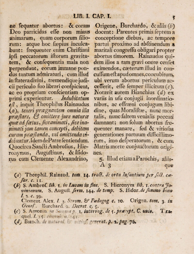 UB. X ne fequatur abortus: & coram Deo parricidas effe non minus animarum, quam corporum filio¬ rum: atque hoc Ihepius inculca¬ bunt: frequenter enim Chriftiani ipli peccatorum illorum gravita¬ tem, & confequentia mala non perpendunt, eorum immane pon¬ dus tantum admiraturi, cum illud in ftatera divini, tremendique judi- cii periculo fuo librari conipicient, ac eo propriam confcientiam op¬ primi experientur. Indubitatum ift, inquit Theophiius Rainaudus (a), teneri praegnantem omnia illa prcejlare, & omittere jure natum quce ad fcetus ^ fi've animati, fim ma¬ mmati Jam tamen concepti, debitam curam prce flanda, vel omittenda vi¬ debuntur Id&m dePatre fentiendum. Quocirca San£li Ambrofius, Hie¬ ronymus, Augullinus, &Ifido- rus cum Clemente Alexandrino, CAP. X ? Origene, Burcbardo , & aliis (b) docent: Parentes primis feptem a conceptione diebus, ac tempore partui proximo ad abftinendum a maritali congreffix obligari propter abortus timorem. Rainaudus qui¬ dem illos a tam gravi onere cenfet eximendos, caeterum illud in con- cufiiimeftapud omnes, concubitum, ubi verum abortus periculum ao cefierit, eiTe femper illicitum (Q. Notavit autem Bianchius (dj ex variis in ufu conjugii inordinatio¬ nibus, ae efifrseni conjugum libi¬ dine , quas Moralilbe, nirnc mor¬ talis , nunc faltem venialis peccati damnant, nonfclum abortus fre¬ quenter manare, fed & vidofas generationes partuum difficillimo¬ rum , imo dei peratorum, & cum Matris morte conjunciorum origi¬ nes. 5. Illud etiam a Par odiis, aliis- A 3 qum (ji) Theophil. [Rainaud. toiU. 14. traSt. de ortu Infantium per fici. far. c. ii. (b) S. Ambrof. lih. x„ in Lucam in fine, S. Hieronym Hl\ X. contra Jo* viniamim* S. Auguii, fenn. 144. de temp. S. liidor.de fummo Ion® /, %, C. Clement Alex. / 3. Strom. & P&dagog. c* io» Origen. tom, 3, m Genef\ Burchard, a* JJecret. c. f. (0 s. Antonin m Sunmap t, inter rog* de %.pr#cept. C. uni$% Ts.%* qnel. /. conn^b n, '41/ v- (dj Biatxh> de naturd & ppqfi ^verat.p. %*pag