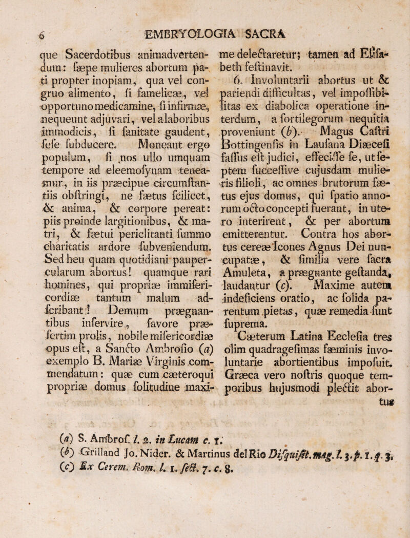 ue Sacerdotibus animadverfeen- um: fepe mulieres abortum pa¬ ti propter inopiam, qua vel con¬ gruo alimento, fi famelicae, vel opportuno medicamine, fi infirmae, nequeunt adjuvari, velalaboribus immodicis, fi fanitate gaudent, fele fiibducere*. Moneant ergo populum, fi nos ullo umquam tempore ad eleemofynam tenea¬ mur, in iis praecipue circumflan¬ dis obftringi, ne fetus fcilicct, & anima, & corpore pereat: piis proinde largitionibus, & ma¬ tri , & fetui periclitanti firnimo charitatis ardore lubveniendum» Sed heu quam quotidiani pauper¬ cularum abortus! quamque rari homines, qui propriae immiferi- cordfe tantum malum ad- fcribant::! Demum praegnan¬ tibus infervire , favore prae- fertim prolis, nobile mifericordfe opus elt, a Sanblo Ambrofio (a) exemplo B. Mariae Virginis com¬ mendatum: quae cum caeteroqui propriae domus folitudine maxi¬ me deleftaretur, fcameti ad Ekfa- beth feftinavit. 6c Involuntarii abortus ut & pariendi difficultas, vel impoflibi- litas ex diabolica operatione in¬ terdum, a fortilegoram nequitia proveniunt (h). Magus Caflri Bottingenfis in Laufana Disecefi faffus eil judici, effeciiTe fe, utfe- ptem fueceffive cujiisdam mulie¬ ris filioli, ac omnes brutorum fe¬ tus ejus domus, qui fpatio anno¬ rum o&coconcepti ruerant, in ute¬ ro interirent, & per abortum emitterentur* Contra hos abor¬ tus cereae Icones Agnus Dei nun¬ cupatae, & fimilia vere faera Amuleta, a prsegnante geftanda* laudantur (c). Maxime autem indeficiens oratio , ac folida pa¬ rentum pietas, quae remedia funt fuprema. Caeterum Latina Ecclefia tres blim quadragefimas feminis invo¬ luntarie abortientibus impofuit, Graeea vero noftris quoque tem¬ poribus hujusmodi plemt abor¬ tu# (d) S. AmbroC L in Lucam c. r. Cnlland Jo. Nider. & Martinus dei Rio Bifquijii.mag, 13, Jt I. f, jV